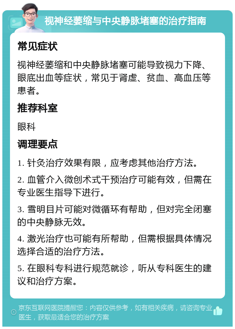 视神经萎缩与中央静脉堵塞的治疗指南 常见症状 视神经萎缩和中央静脉堵塞可能导致视力下降、眼底出血等症状，常见于肾虚、贫血、高血压等患者。 推荐科室 眼科 调理要点 1. 针灸治疗效果有限，应考虑其他治疗方法。 2. 血管介入微创术式干预治疗可能有效，但需在专业医生指导下进行。 3. 雪明目片可能对微循环有帮助，但对完全闭塞的中央静脉无效。 4. 激光治疗也可能有所帮助，但需根据具体情况选择合适的治疗方法。 5. 在眼科专科进行规范就诊，听从专科医生的建议和治疗方案。