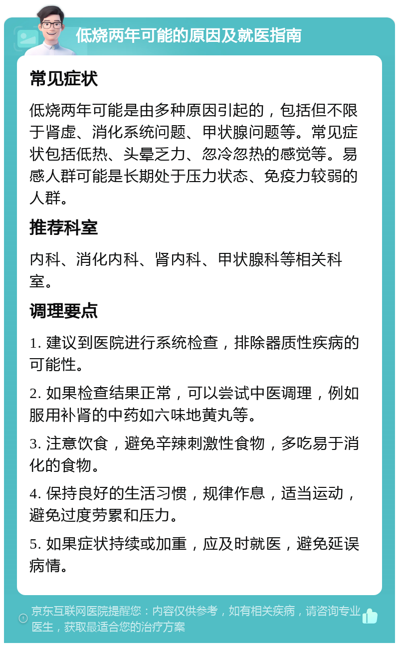 低烧两年可能的原因及就医指南 常见症状 低烧两年可能是由多种原因引起的，包括但不限于肾虚、消化系统问题、甲状腺问题等。常见症状包括低热、头晕乏力、忽冷忽热的感觉等。易感人群可能是长期处于压力状态、免疫力较弱的人群。 推荐科室 内科、消化内科、肾内科、甲状腺科等相关科室。 调理要点 1. 建议到医院进行系统检查，排除器质性疾病的可能性。 2. 如果检查结果正常，可以尝试中医调理，例如服用补肾的中药如六味地黄丸等。 3. 注意饮食，避免辛辣刺激性食物，多吃易于消化的食物。 4. 保持良好的生活习惯，规律作息，适当运动，避免过度劳累和压力。 5. 如果症状持续或加重，应及时就医，避免延误病情。