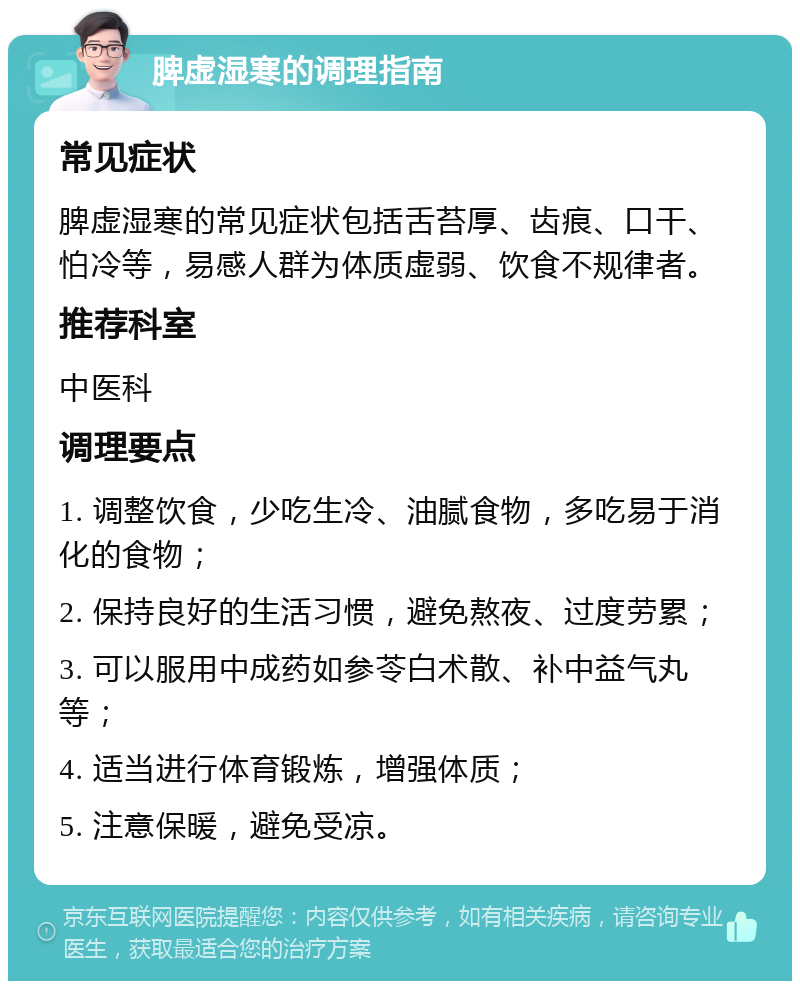 脾虚湿寒的调理指南 常见症状 脾虚湿寒的常见症状包括舌苔厚、齿痕、口干、怕冷等，易感人群为体质虚弱、饮食不规律者。 推荐科室 中医科 调理要点 1. 调整饮食，少吃生冷、油腻食物，多吃易于消化的食物； 2. 保持良好的生活习惯，避免熬夜、过度劳累； 3. 可以服用中成药如参苓白术散、补中益气丸等； 4. 适当进行体育锻炼，增强体质； 5. 注意保暖，避免受凉。