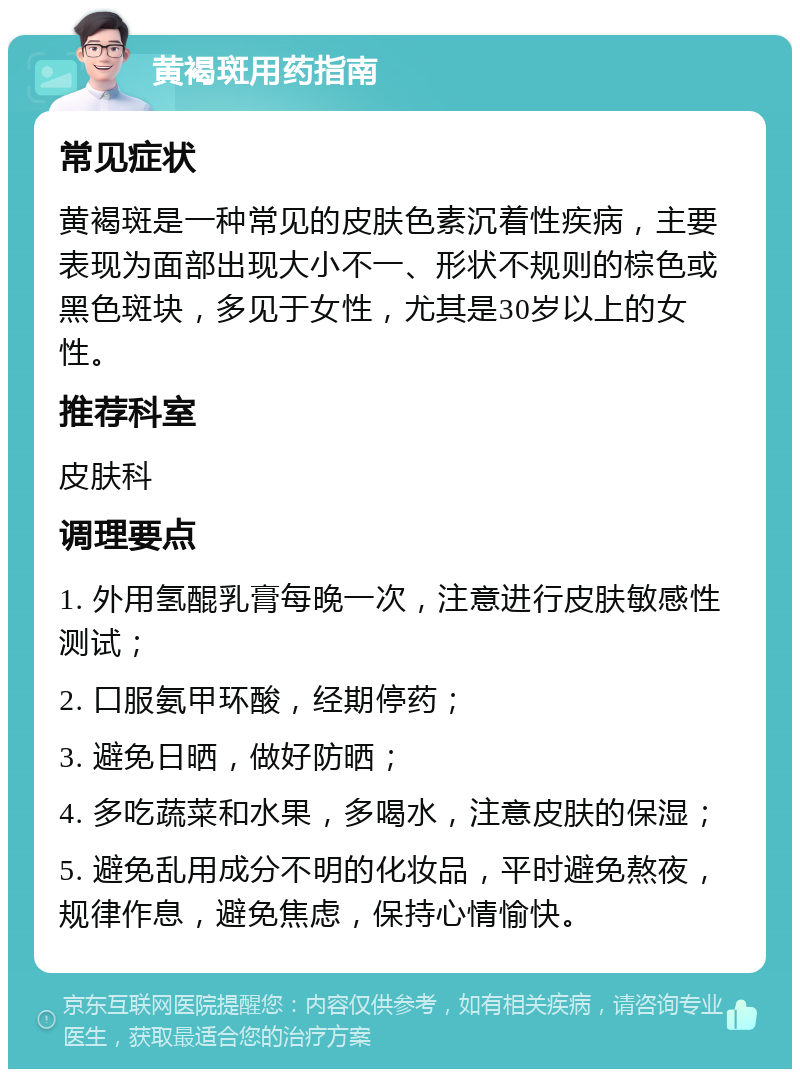 黄褐斑用药指南 常见症状 黄褐斑是一种常见的皮肤色素沉着性疾病，主要表现为面部出现大小不一、形状不规则的棕色或黑色斑块，多见于女性，尤其是30岁以上的女性。 推荐科室 皮肤科 调理要点 1. 外用氢醌乳膏每晚一次，注意进行皮肤敏感性测试； 2. 口服氨甲环酸，经期停药； 3. 避免日晒，做好防晒； 4. 多吃蔬菜和水果，多喝水，注意皮肤的保湿； 5. 避免乱用成分不明的化妆品，平时避免熬夜，规律作息，避免焦虑，保持心情愉快。