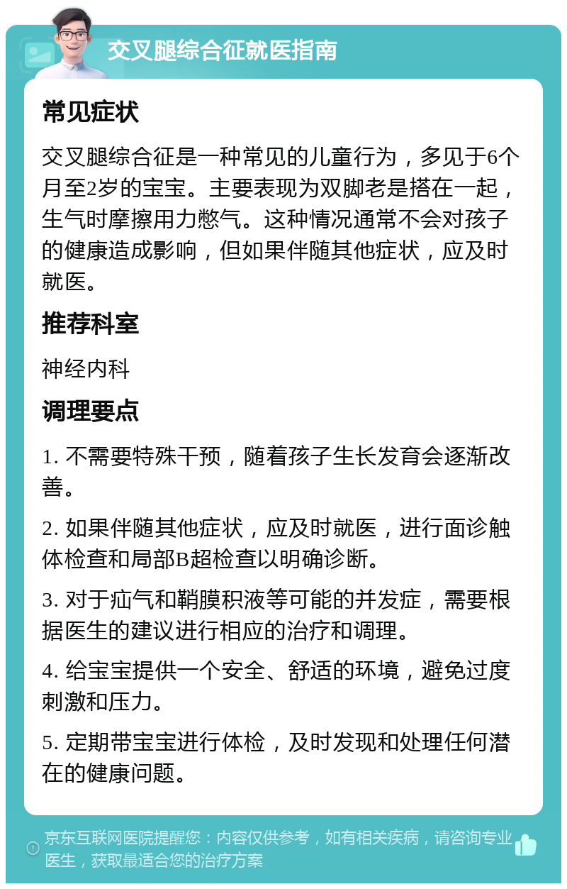 交叉腿综合征就医指南 常见症状 交叉腿综合征是一种常见的儿童行为，多见于6个月至2岁的宝宝。主要表现为双脚老是搭在一起，生气时摩擦用力憋气。这种情况通常不会对孩子的健康造成影响，但如果伴随其他症状，应及时就医。 推荐科室 神经内科 调理要点 1. 不需要特殊干预，随着孩子生长发育会逐渐改善。 2. 如果伴随其他症状，应及时就医，进行面诊触体检查和局部B超检查以明确诊断。 3. 对于疝气和鞘膜积液等可能的并发症，需要根据医生的建议进行相应的治疗和调理。 4. 给宝宝提供一个安全、舒适的环境，避免过度刺激和压力。 5. 定期带宝宝进行体检，及时发现和处理任何潜在的健康问题。