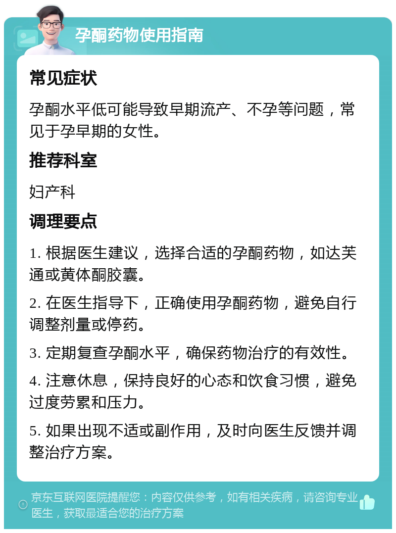 孕酮药物使用指南 常见症状 孕酮水平低可能导致早期流产、不孕等问题，常见于孕早期的女性。 推荐科室 妇产科 调理要点 1. 根据医生建议，选择合适的孕酮药物，如达芙通或黄体酮胶囊。 2. 在医生指导下，正确使用孕酮药物，避免自行调整剂量或停药。 3. 定期复查孕酮水平，确保药物治疗的有效性。 4. 注意休息，保持良好的心态和饮食习惯，避免过度劳累和压力。 5. 如果出现不适或副作用，及时向医生反馈并调整治疗方案。