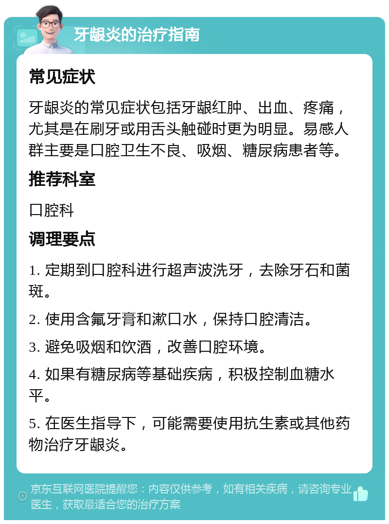 牙龈炎的治疗指南 常见症状 牙龈炎的常见症状包括牙龈红肿、出血、疼痛，尤其是在刷牙或用舌头触碰时更为明显。易感人群主要是口腔卫生不良、吸烟、糖尿病患者等。 推荐科室 口腔科 调理要点 1. 定期到口腔科进行超声波洗牙，去除牙石和菌斑。 2. 使用含氟牙膏和漱口水，保持口腔清洁。 3. 避免吸烟和饮酒，改善口腔环境。 4. 如果有糖尿病等基础疾病，积极控制血糖水平。 5. 在医生指导下，可能需要使用抗生素或其他药物治疗牙龈炎。