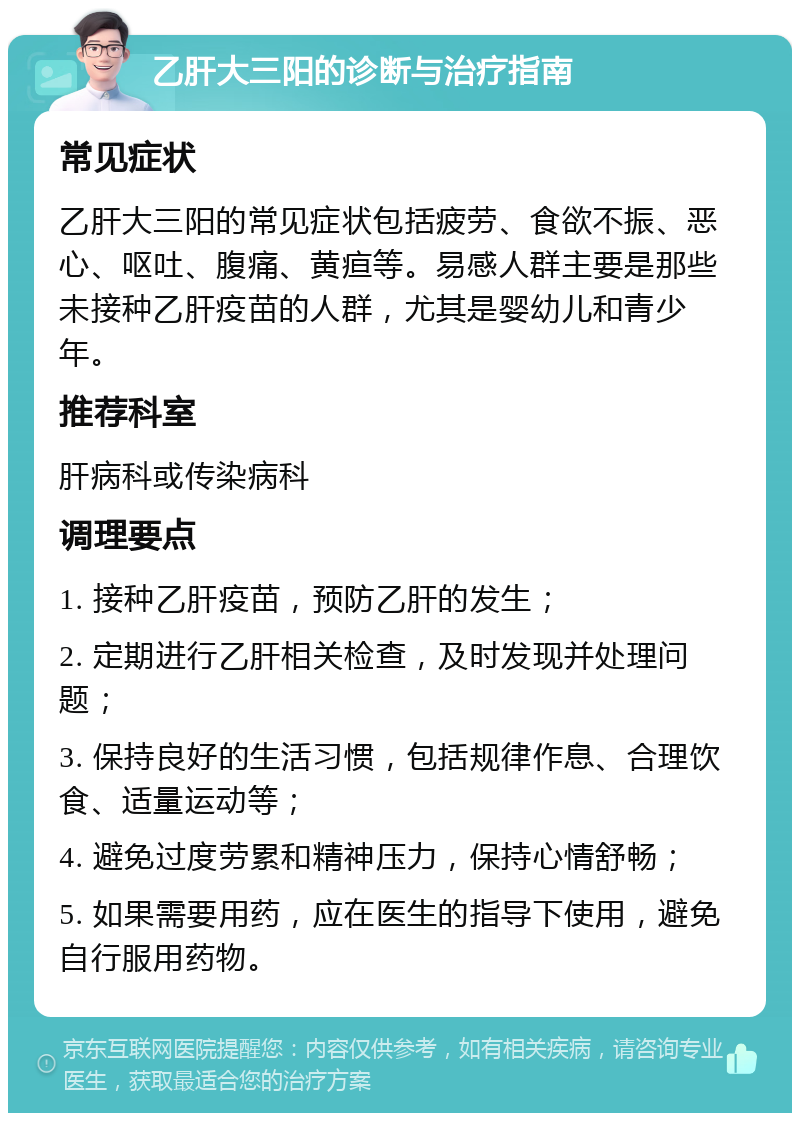 乙肝大三阳的诊断与治疗指南 常见症状 乙肝大三阳的常见症状包括疲劳、食欲不振、恶心、呕吐、腹痛、黄疸等。易感人群主要是那些未接种乙肝疫苗的人群，尤其是婴幼儿和青少年。 推荐科室 肝病科或传染病科 调理要点 1. 接种乙肝疫苗，预防乙肝的发生； 2. 定期进行乙肝相关检查，及时发现并处理问题； 3. 保持良好的生活习惯，包括规律作息、合理饮食、适量运动等； 4. 避免过度劳累和精神压力，保持心情舒畅； 5. 如果需要用药，应在医生的指导下使用，避免自行服用药物。