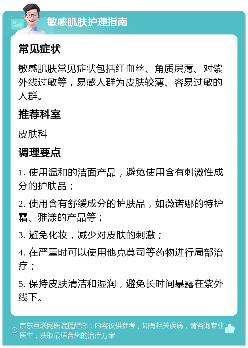 敏感肌肤护理指南 常见症状 敏感肌肤常见症状包括红血丝、角质层薄、对紫外线过敏等，易感人群为皮肤较薄、容易过敏的人群。 推荐科室 皮肤科 调理要点 1. 使用温和的洁面产品，避免使用含有刺激性成分的护肤品； 2. 使用含有舒缓成分的护肤品，如薇诺娜的特护霜、雅漾的产品等； 3. 避免化妆，减少对皮肤的刺激； 4. 在严重时可以使用他克莫司等药物进行局部治疗； 5. 保持皮肤清洁和湿润，避免长时间暴露在紫外线下。