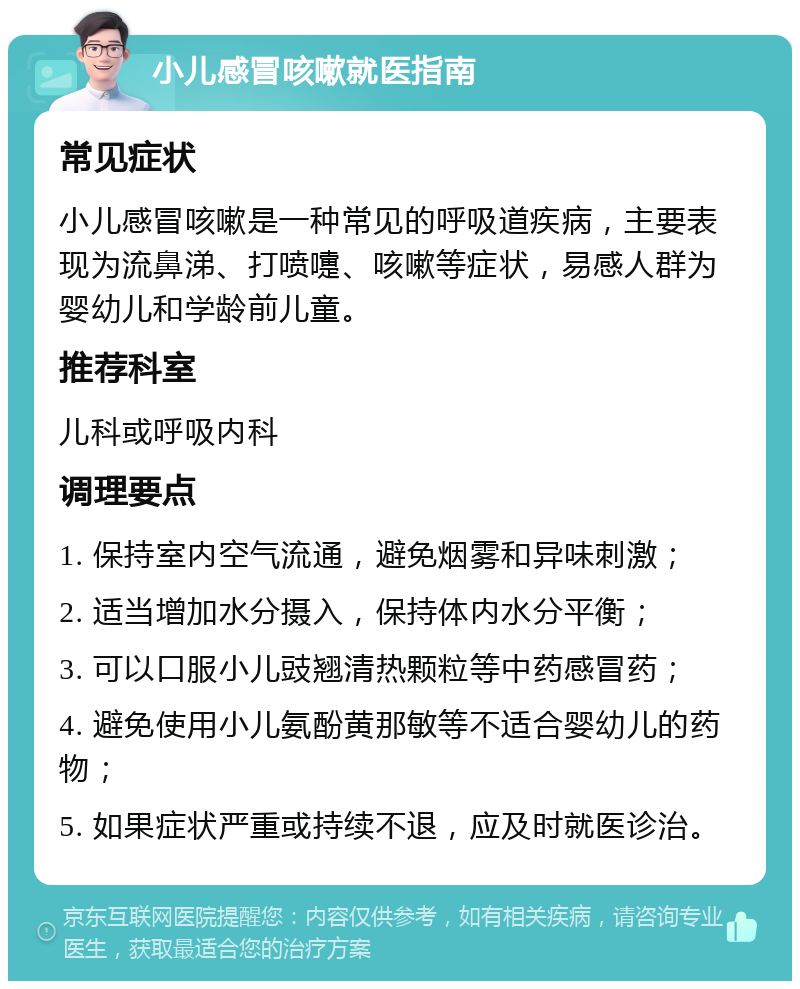 小儿感冒咳嗽就医指南 常见症状 小儿感冒咳嗽是一种常见的呼吸道疾病，主要表现为流鼻涕、打喷嚏、咳嗽等症状，易感人群为婴幼儿和学龄前儿童。 推荐科室 儿科或呼吸内科 调理要点 1. 保持室内空气流通，避免烟雾和异味刺激； 2. 适当增加水分摄入，保持体内水分平衡； 3. 可以口服小儿豉翘清热颗粒等中药感冒药； 4. 避免使用小儿氨酚黄那敏等不适合婴幼儿的药物； 5. 如果症状严重或持续不退，应及时就医诊治。