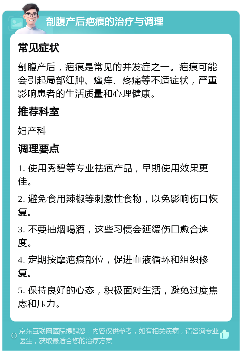 剖腹产后疤痕的治疗与调理 常见症状 剖腹产后，疤痕是常见的并发症之一。疤痕可能会引起局部红肿、瘙痒、疼痛等不适症状，严重影响患者的生活质量和心理健康。 推荐科室 妇产科 调理要点 1. 使用秀碧等专业祛疤产品，早期使用效果更佳。 2. 避免食用辣椒等刺激性食物，以免影响伤口恢复。 3. 不要抽烟喝酒，这些习惯会延缓伤口愈合速度。 4. 定期按摩疤痕部位，促进血液循环和组织修复。 5. 保持良好的心态，积极面对生活，避免过度焦虑和压力。