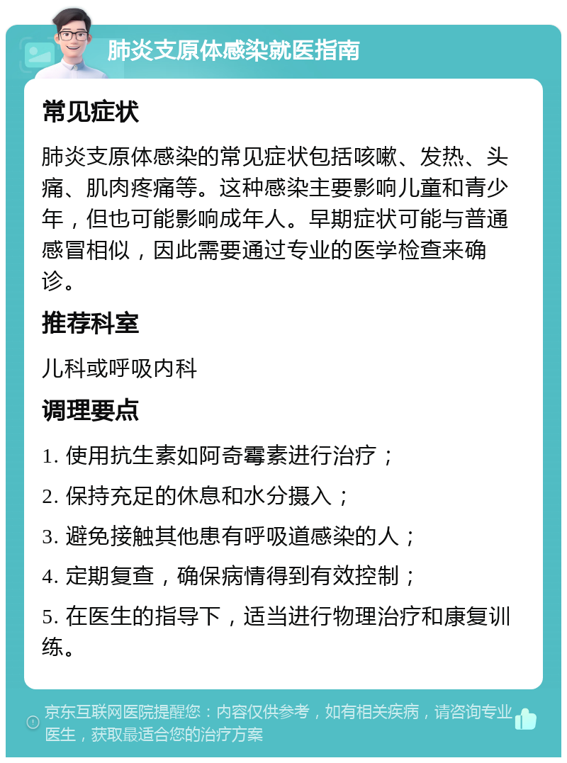 肺炎支原体感染就医指南 常见症状 肺炎支原体感染的常见症状包括咳嗽、发热、头痛、肌肉疼痛等。这种感染主要影响儿童和青少年，但也可能影响成年人。早期症状可能与普通感冒相似，因此需要通过专业的医学检查来确诊。 推荐科室 儿科或呼吸内科 调理要点 1. 使用抗生素如阿奇霉素进行治疗； 2. 保持充足的休息和水分摄入； 3. 避免接触其他患有呼吸道感染的人； 4. 定期复查，确保病情得到有效控制； 5. 在医生的指导下，适当进行物理治疗和康复训练。