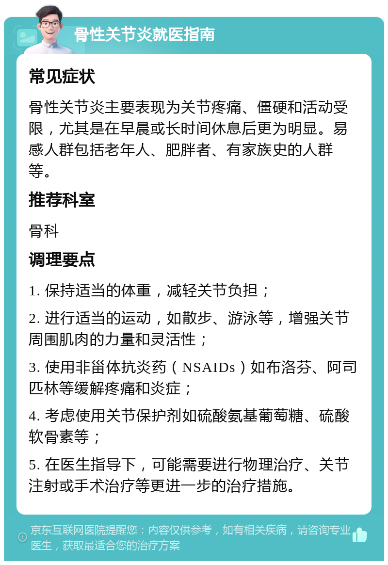 骨性关节炎就医指南 常见症状 骨性关节炎主要表现为关节疼痛、僵硬和活动受限，尤其是在早晨或长时间休息后更为明显。易感人群包括老年人、肥胖者、有家族史的人群等。 推荐科室 骨科 调理要点 1. 保持适当的体重，减轻关节负担； 2. 进行适当的运动，如散步、游泳等，增强关节周围肌肉的力量和灵活性； 3. 使用非甾体抗炎药（NSAIDs）如布洛芬、阿司匹林等缓解疼痛和炎症； 4. 考虑使用关节保护剂如硫酸氨基葡萄糖、硫酸软骨素等； 5. 在医生指导下，可能需要进行物理治疗、关节注射或手术治疗等更进一步的治疗措施。