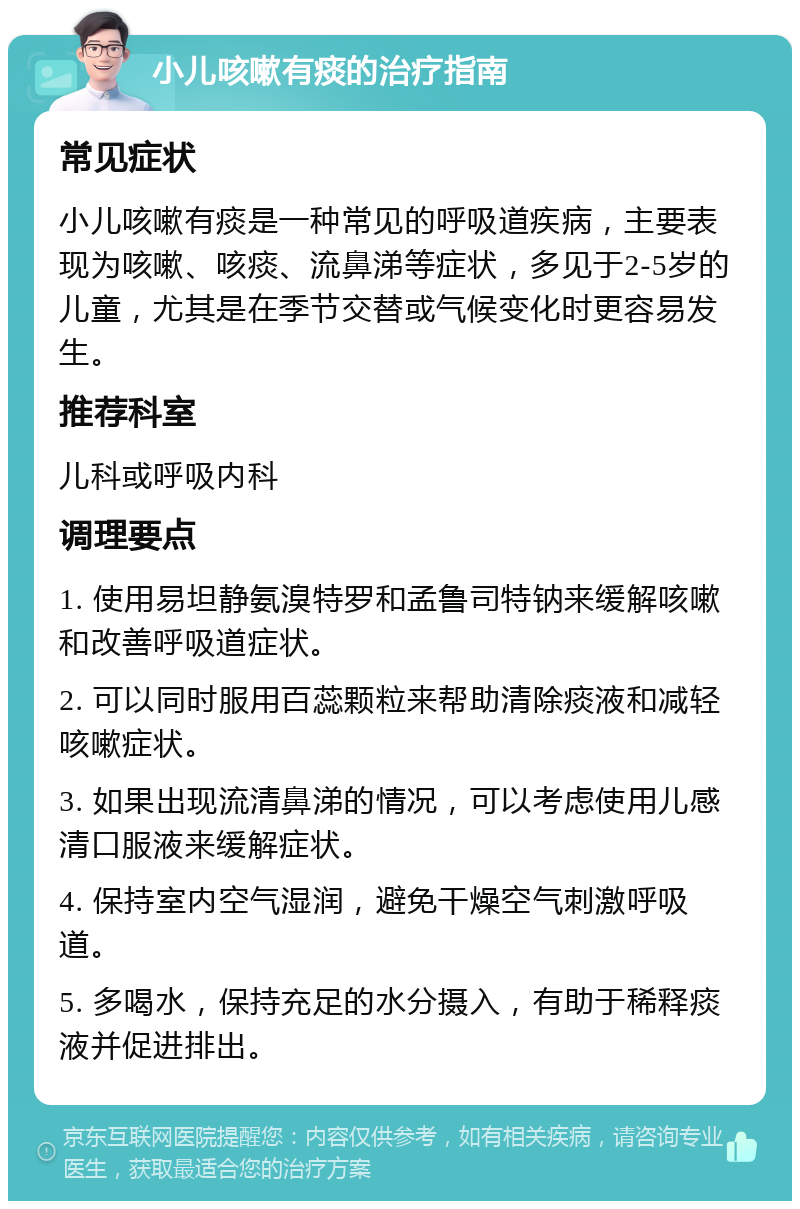 小儿咳嗽有痰的治疗指南 常见症状 小儿咳嗽有痰是一种常见的呼吸道疾病，主要表现为咳嗽、咳痰、流鼻涕等症状，多见于2-5岁的儿童，尤其是在季节交替或气候变化时更容易发生。 推荐科室 儿科或呼吸内科 调理要点 1. 使用易坦静氨溴特罗和孟鲁司特钠来缓解咳嗽和改善呼吸道症状。 2. 可以同时服用百蕊颗粒来帮助清除痰液和减轻咳嗽症状。 3. 如果出现流清鼻涕的情况，可以考虑使用儿感清口服液来缓解症状。 4. 保持室内空气湿润，避免干燥空气刺激呼吸道。 5. 多喝水，保持充足的水分摄入，有助于稀释痰液并促进排出。