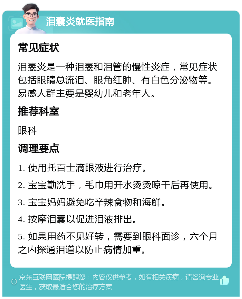 泪囊炎就医指南 常见症状 泪囊炎是一种泪囊和泪管的慢性炎症，常见症状包括眼睛总流泪、眼角红肿、有白色分泌物等。易感人群主要是婴幼儿和老年人。 推荐科室 眼科 调理要点 1. 使用托百士滴眼液进行治疗。 2. 宝宝勤洗手，毛巾用开水烫烫晾干后再使用。 3. 宝宝妈妈避免吃辛辣食物和海鲜。 4. 按摩泪囊以促进泪液排出。 5. 如果用药不见好转，需要到眼科面诊，六个月之内探通泪道以防止病情加重。