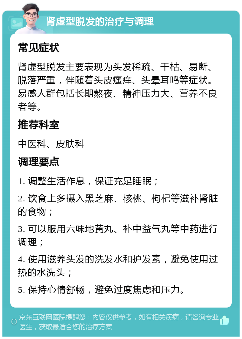 肾虚型脱发的治疗与调理 常见症状 肾虚型脱发主要表现为头发稀疏、干枯、易断、脱落严重，伴随着头皮瘙痒、头晕耳鸣等症状。易感人群包括长期熬夜、精神压力大、营养不良者等。 推荐科室 中医科、皮肤科 调理要点 1. 调整生活作息，保证充足睡眠； 2. 饮食上多摄入黑芝麻、核桃、枸杞等滋补肾脏的食物； 3. 可以服用六味地黄丸、补中益气丸等中药进行调理； 4. 使用滋养头发的洗发水和护发素，避免使用过热的水洗头； 5. 保持心情舒畅，避免过度焦虑和压力。