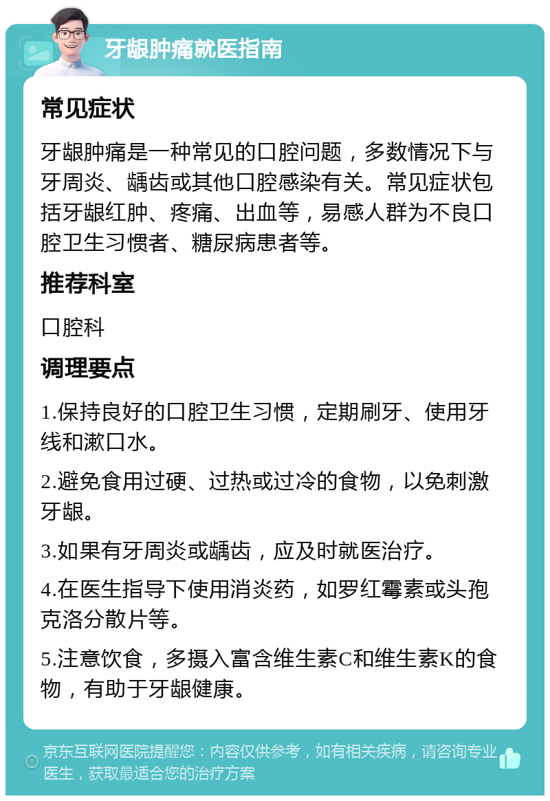 牙龈肿痛就医指南 常见症状 牙龈肿痛是一种常见的口腔问题，多数情况下与牙周炎、龋齿或其他口腔感染有关。常见症状包括牙龈红肿、疼痛、出血等，易感人群为不良口腔卫生习惯者、糖尿病患者等。 推荐科室 口腔科 调理要点 1.保持良好的口腔卫生习惯，定期刷牙、使用牙线和漱口水。 2.避免食用过硬、过热或过冷的食物，以免刺激牙龈。 3.如果有牙周炎或龋齿，应及时就医治疗。 4.在医生指导下使用消炎药，如罗红霉素或头孢克洛分散片等。 5.注意饮食，多摄入富含维生素C和维生素K的食物，有助于牙龈健康。