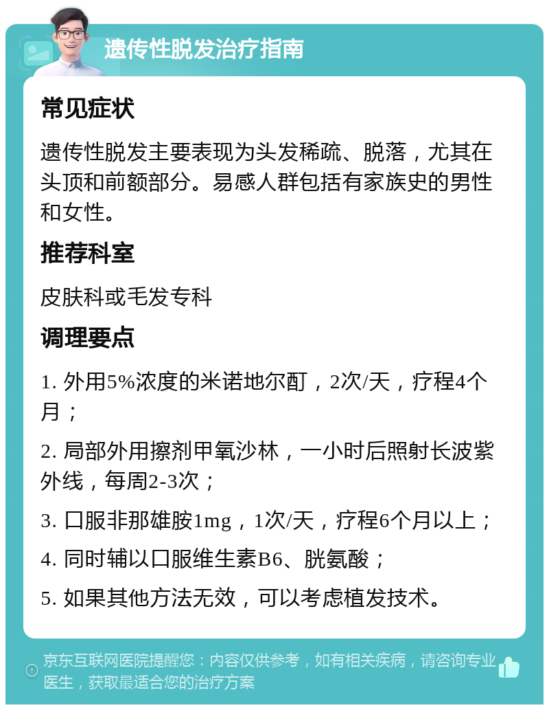 遗传性脱发治疗指南 常见症状 遗传性脱发主要表现为头发稀疏、脱落，尤其在头顶和前额部分。易感人群包括有家族史的男性和女性。 推荐科室 皮肤科或毛发专科 调理要点 1. 外用5%浓度的米诺地尔酊，2次/天，疗程4个月； 2. 局部外用擦剂甲氧沙林，一小时后照射长波紫外线，每周2-3次； 3. 口服非那雄胺1mg，1次/天，疗程6个月以上； 4. 同时辅以口服维生素B6、胱氨酸； 5. 如果其他方法无效，可以考虑植发技术。