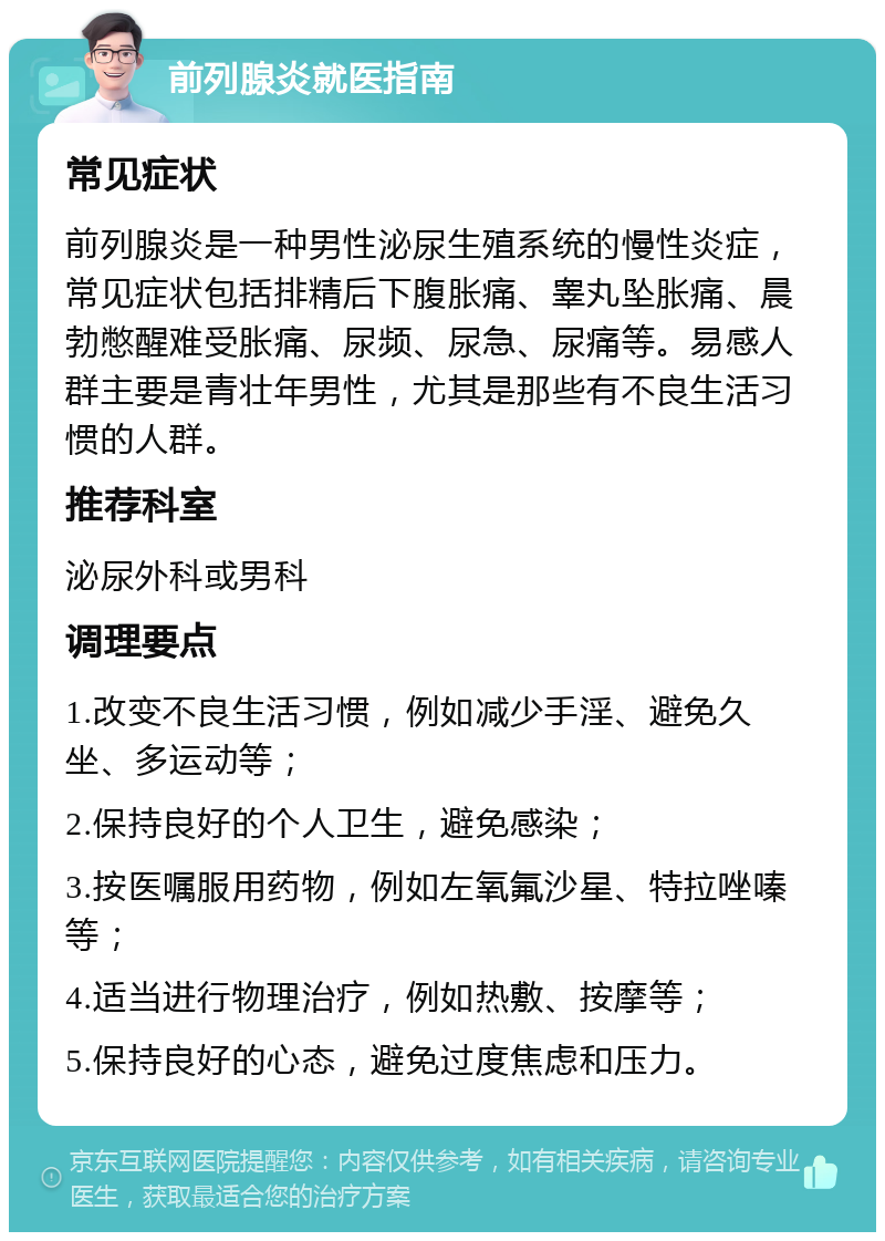 前列腺炎就医指南 常见症状 前列腺炎是一种男性泌尿生殖系统的慢性炎症，常见症状包括排精后下腹胀痛、睾丸坠胀痛、晨勃憋醒难受胀痛、尿频、尿急、尿痛等。易感人群主要是青壮年男性，尤其是那些有不良生活习惯的人群。 推荐科室 泌尿外科或男科 调理要点 1.改变不良生活习惯，例如减少手淫、避免久坐、多运动等； 2.保持良好的个人卫生，避免感染； 3.按医嘱服用药物，例如左氧氟沙星、特拉唑嗪等； 4.适当进行物理治疗，例如热敷、按摩等； 5.保持良好的心态，避免过度焦虑和压力。