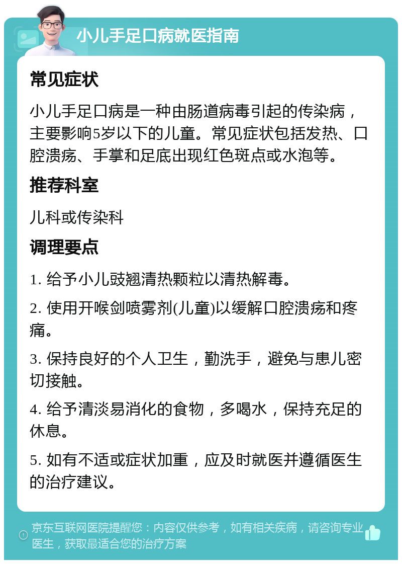 小儿手足口病就医指南 常见症状 小儿手足口病是一种由肠道病毒引起的传染病，主要影响5岁以下的儿童。常见症状包括发热、口腔溃疡、手掌和足底出现红色斑点或水泡等。 推荐科室 儿科或传染科 调理要点 1. 给予小儿豉翘清热颗粒以清热解毒。 2. 使用开喉剑喷雾剂(儿童)以缓解口腔溃疡和疼痛。 3. 保持良好的个人卫生，勤洗手，避免与患儿密切接触。 4. 给予清淡易消化的食物，多喝水，保持充足的休息。 5. 如有不适或症状加重，应及时就医并遵循医生的治疗建议。