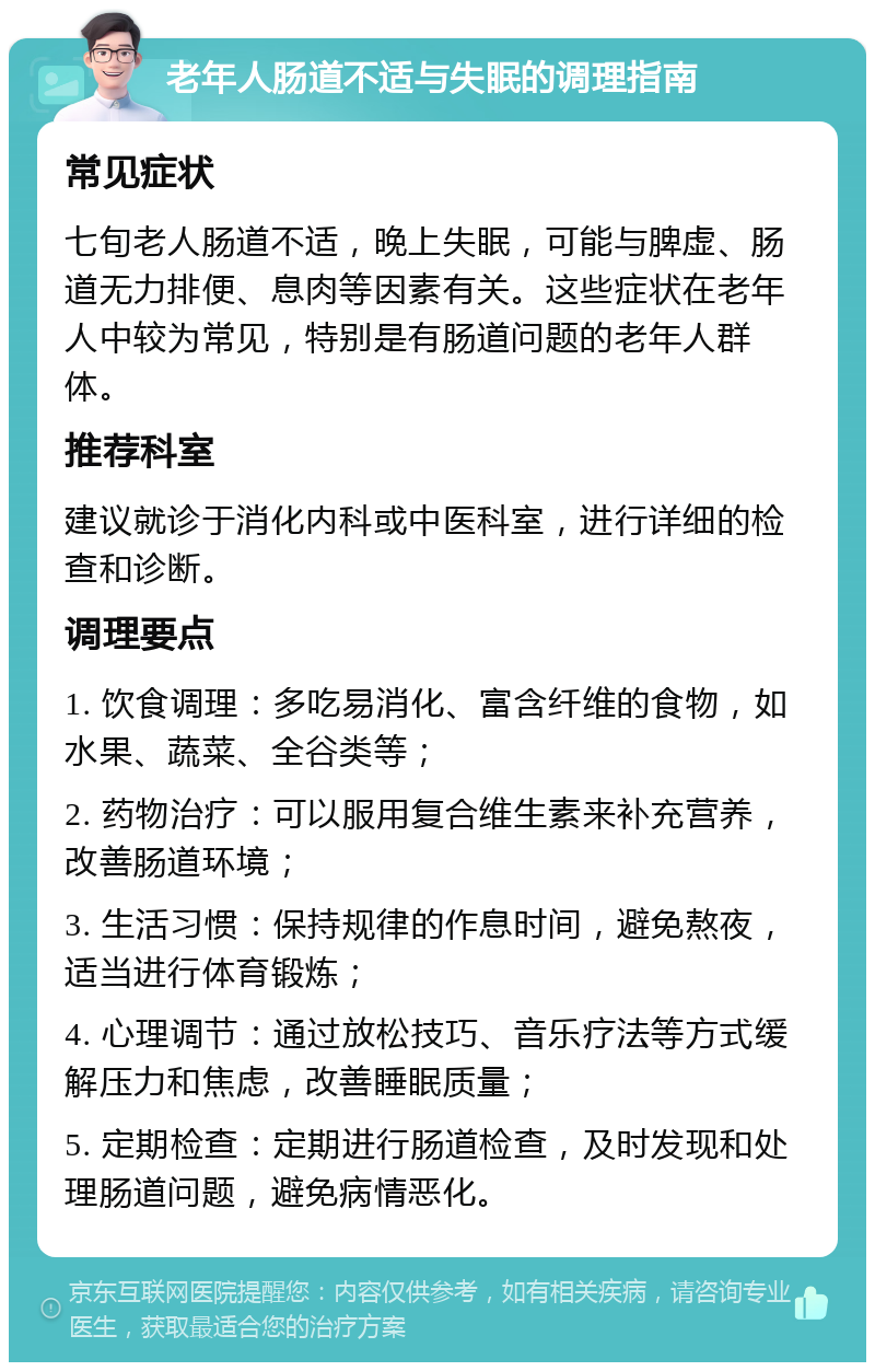 老年人肠道不适与失眠的调理指南 常见症状 七旬老人肠道不适，晚上失眠，可能与脾虚、肠道无力排便、息肉等因素有关。这些症状在老年人中较为常见，特别是有肠道问题的老年人群体。 推荐科室 建议就诊于消化内科或中医科室，进行详细的检查和诊断。 调理要点 1. 饮食调理：多吃易消化、富含纤维的食物，如水果、蔬菜、全谷类等； 2. 药物治疗：可以服用复合维生素来补充营养，改善肠道环境； 3. 生活习惯：保持规律的作息时间，避免熬夜，适当进行体育锻炼； 4. 心理调节：通过放松技巧、音乐疗法等方式缓解压力和焦虑，改善睡眠质量； 5. 定期检查：定期进行肠道检查，及时发现和处理肠道问题，避免病情恶化。