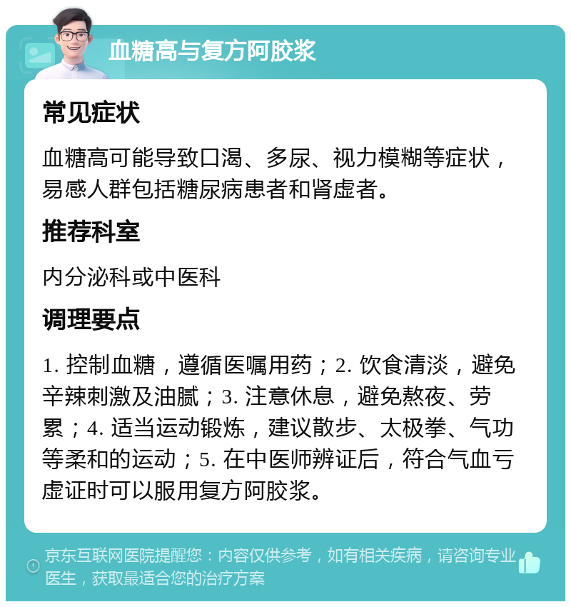 血糖高与复方阿胶浆 常见症状 血糖高可能导致口渴、多尿、视力模糊等症状，易感人群包括糖尿病患者和肾虚者。 推荐科室 内分泌科或中医科 调理要点 1. 控制血糖，遵循医嘱用药；2. 饮食清淡，避免辛辣刺激及油腻；3. 注意休息，避免熬夜、劳累；4. 适当运动锻炼，建议散步、太极拳、气功等柔和的运动；5. 在中医师辨证后，符合气血亏虚证时可以服用复方阿胶浆。