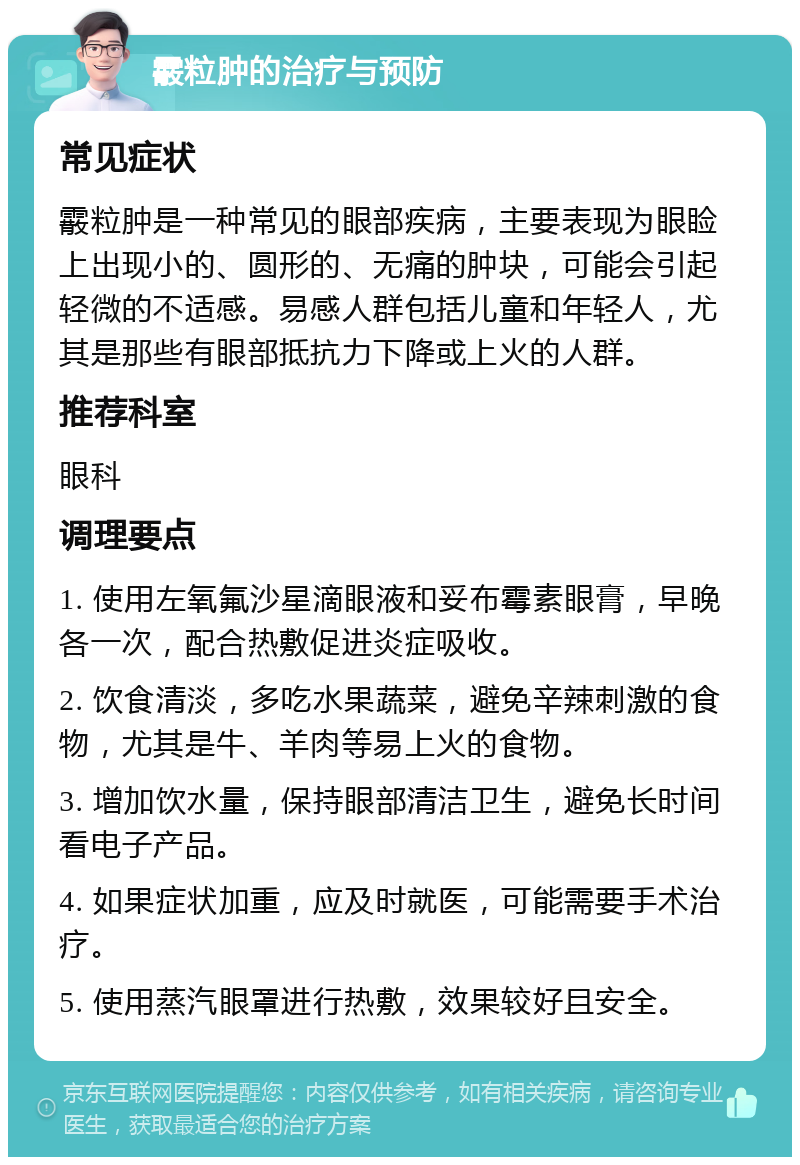 霰粒肿的治疗与预防 常见症状 霰粒肿是一种常见的眼部疾病，主要表现为眼睑上出现小的、圆形的、无痛的肿块，可能会引起轻微的不适感。易感人群包括儿童和年轻人，尤其是那些有眼部抵抗力下降或上火的人群。 推荐科室 眼科 调理要点 1. 使用左氧氟沙星滴眼液和妥布霉素眼膏，早晚各一次，配合热敷促进炎症吸收。 2. 饮食清淡，多吃水果蔬菜，避免辛辣刺激的食物，尤其是牛、羊肉等易上火的食物。 3. 增加饮水量，保持眼部清洁卫生，避免长时间看电子产品。 4. 如果症状加重，应及时就医，可能需要手术治疗。 5. 使用蒸汽眼罩进行热敷，效果较好且安全。