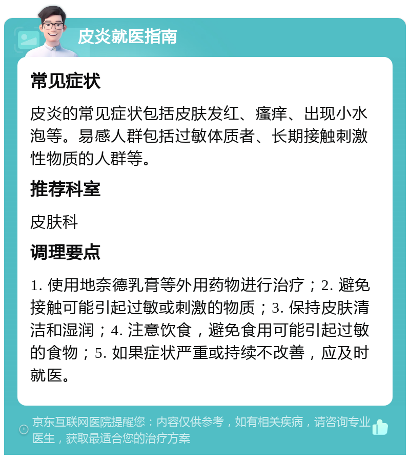 皮炎就医指南 常见症状 皮炎的常见症状包括皮肤发红、瘙痒、出现小水泡等。易感人群包括过敏体质者、长期接触刺激性物质的人群等。 推荐科室 皮肤科 调理要点 1. 使用地奈德乳膏等外用药物进行治疗；2. 避免接触可能引起过敏或刺激的物质；3. 保持皮肤清洁和湿润；4. 注意饮食，避免食用可能引起过敏的食物；5. 如果症状严重或持续不改善，应及时就医。