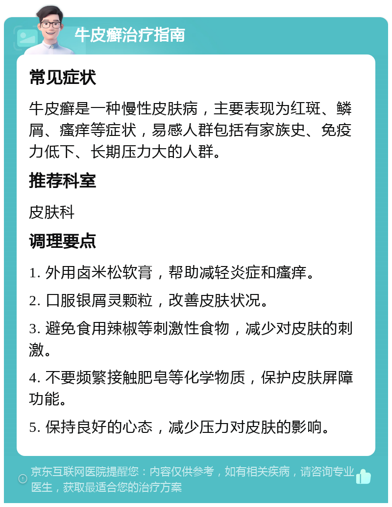 牛皮癣治疗指南 常见症状 牛皮癣是一种慢性皮肤病，主要表现为红斑、鳞屑、瘙痒等症状，易感人群包括有家族史、免疫力低下、长期压力大的人群。 推荐科室 皮肤科 调理要点 1. 外用卤米松软膏，帮助减轻炎症和瘙痒。 2. 口服银屑灵颗粒，改善皮肤状况。 3. 避免食用辣椒等刺激性食物，减少对皮肤的刺激。 4. 不要频繁接触肥皂等化学物质，保护皮肤屏障功能。 5. 保持良好的心态，减少压力对皮肤的影响。