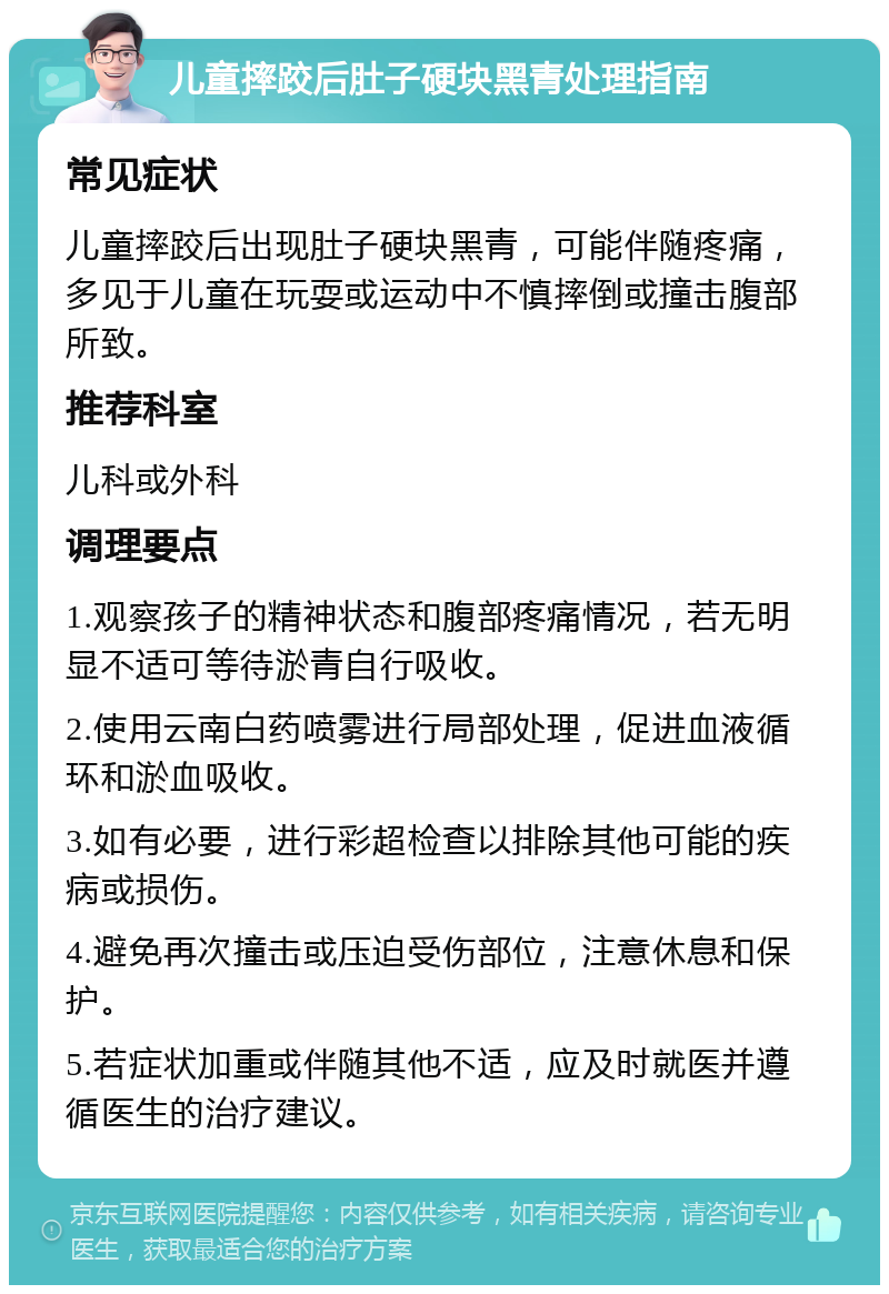 儿童摔跤后肚子硬块黑青处理指南 常见症状 儿童摔跤后出现肚子硬块黑青，可能伴随疼痛，多见于儿童在玩耍或运动中不慎摔倒或撞击腹部所致。 推荐科室 儿科或外科 调理要点 1.观察孩子的精神状态和腹部疼痛情况，若无明显不适可等待淤青自行吸收。 2.使用云南白药喷雾进行局部处理，促进血液循环和淤血吸收。 3.如有必要，进行彩超检查以排除其他可能的疾病或损伤。 4.避免再次撞击或压迫受伤部位，注意休息和保护。 5.若症状加重或伴随其他不适，应及时就医并遵循医生的治疗建议。