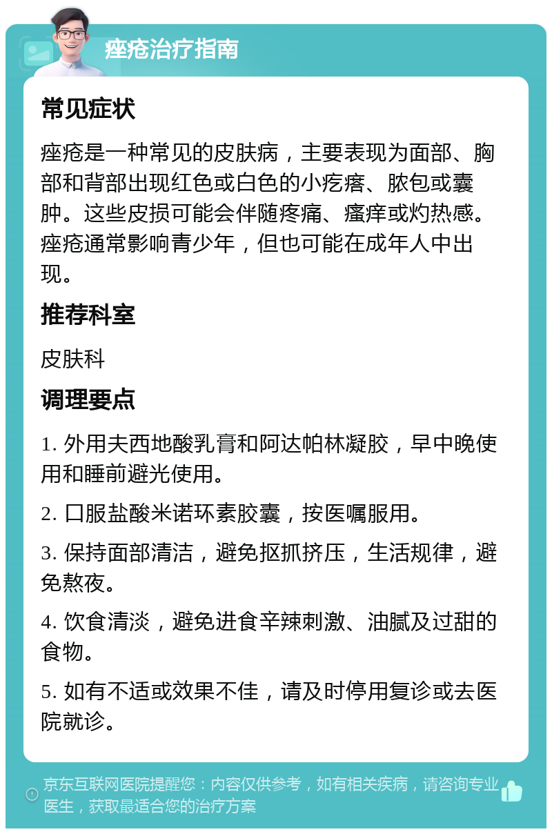 痤疮治疗指南 常见症状 痤疮是一种常见的皮肤病，主要表现为面部、胸部和背部出现红色或白色的小疙瘩、脓包或囊肿。这些皮损可能会伴随疼痛、瘙痒或灼热感。痤疮通常影响青少年，但也可能在成年人中出现。 推荐科室 皮肤科 调理要点 1. 外用夫西地酸乳膏和阿达帕林凝胶，早中晚使用和睡前避光使用。 2. 口服盐酸米诺环素胶囊，按医嘱服用。 3. 保持面部清洁，避免抠抓挤压，生活规律，避免熬夜。 4. 饮食清淡，避免进食辛辣刺激、油腻及过甜的食物。 5. 如有不适或效果不佳，请及时停用复诊或去医院就诊。