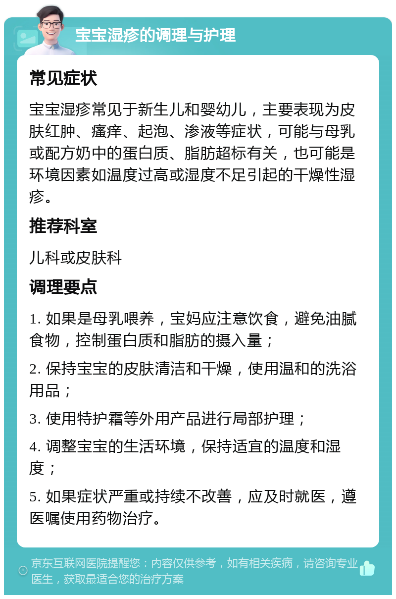 宝宝湿疹的调理与护理 常见症状 宝宝湿疹常见于新生儿和婴幼儿，主要表现为皮肤红肿、瘙痒、起泡、渗液等症状，可能与母乳或配方奶中的蛋白质、脂肪超标有关，也可能是环境因素如温度过高或湿度不足引起的干燥性湿疹。 推荐科室 儿科或皮肤科 调理要点 1. 如果是母乳喂养，宝妈应注意饮食，避免油腻食物，控制蛋白质和脂肪的摄入量； 2. 保持宝宝的皮肤清洁和干燥，使用温和的洗浴用品； 3. 使用特护霜等外用产品进行局部护理； 4. 调整宝宝的生活环境，保持适宜的温度和湿度； 5. 如果症状严重或持续不改善，应及时就医，遵医嘱使用药物治疗。