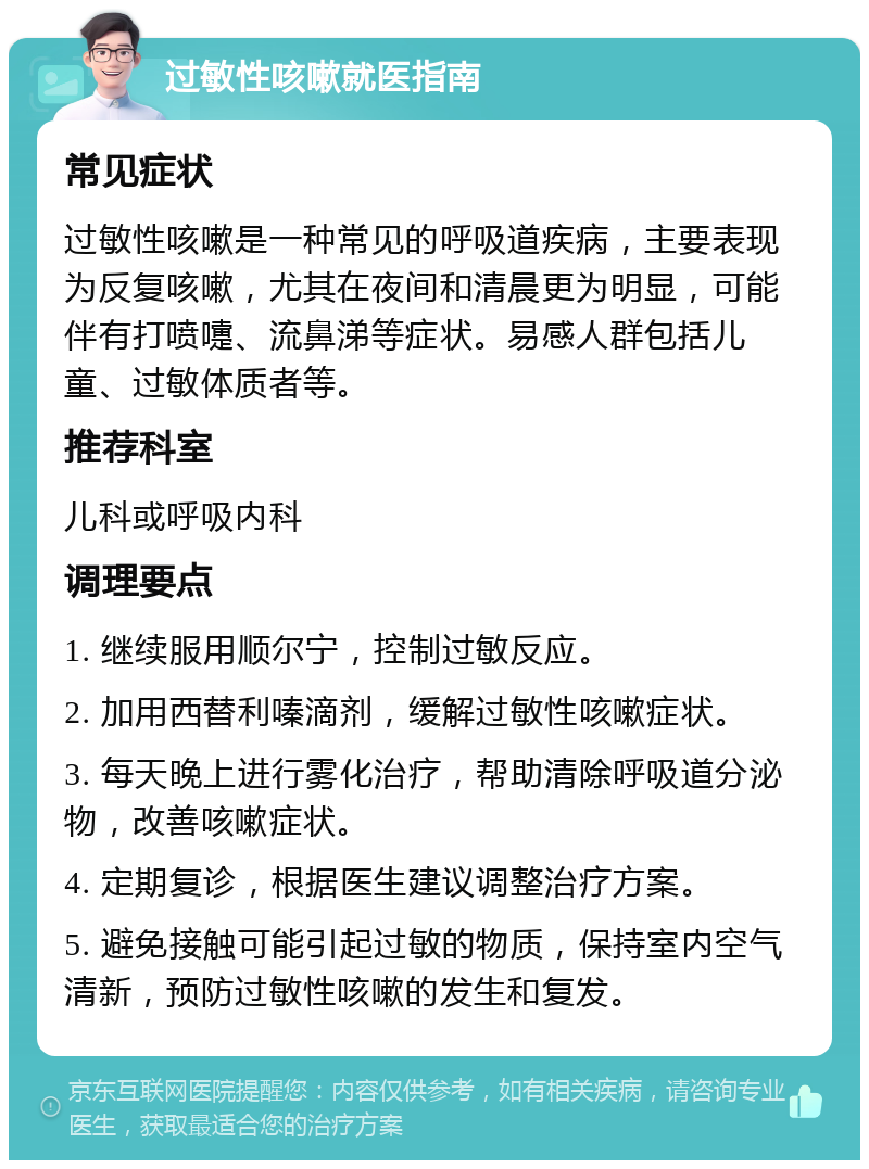 过敏性咳嗽就医指南 常见症状 过敏性咳嗽是一种常见的呼吸道疾病，主要表现为反复咳嗽，尤其在夜间和清晨更为明显，可能伴有打喷嚏、流鼻涕等症状。易感人群包括儿童、过敏体质者等。 推荐科室 儿科或呼吸内科 调理要点 1. 继续服用顺尔宁，控制过敏反应。 2. 加用西替利嗪滴剂，缓解过敏性咳嗽症状。 3. 每天晚上进行雾化治疗，帮助清除呼吸道分泌物，改善咳嗽症状。 4. 定期复诊，根据医生建议调整治疗方案。 5. 避免接触可能引起过敏的物质，保持室内空气清新，预防过敏性咳嗽的发生和复发。