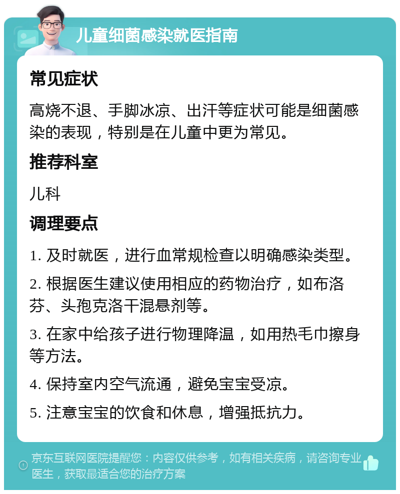 儿童细菌感染就医指南 常见症状 高烧不退、手脚冰凉、出汗等症状可能是细菌感染的表现，特别是在儿童中更为常见。 推荐科室 儿科 调理要点 1. 及时就医，进行血常规检查以明确感染类型。 2. 根据医生建议使用相应的药物治疗，如布洛芬、头孢克洛干混悬剂等。 3. 在家中给孩子进行物理降温，如用热毛巾擦身等方法。 4. 保持室内空气流通，避免宝宝受凉。 5. 注意宝宝的饮食和休息，增强抵抗力。