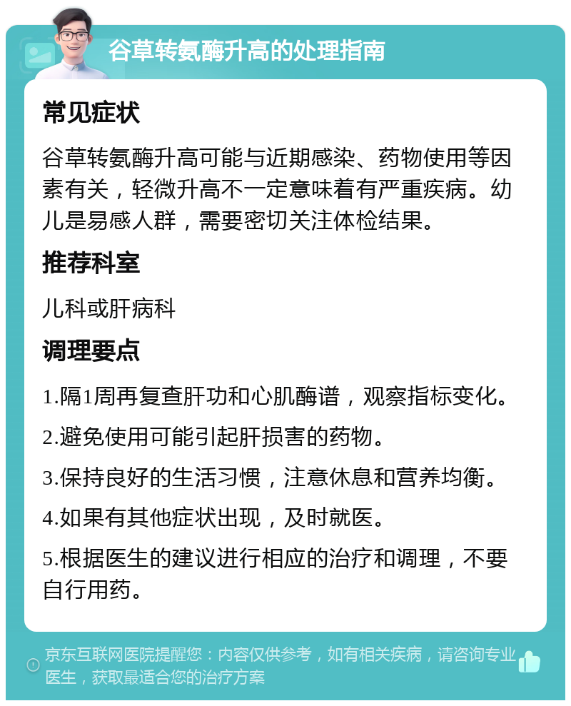 谷草转氨酶升高的处理指南 常见症状 谷草转氨酶升高可能与近期感染、药物使用等因素有关，轻微升高不一定意味着有严重疾病。幼儿是易感人群，需要密切关注体检结果。 推荐科室 儿科或肝病科 调理要点 1.隔1周再复查肝功和心肌酶谱，观察指标变化。 2.避免使用可能引起肝损害的药物。 3.保持良好的生活习惯，注意休息和营养均衡。 4.如果有其他症状出现，及时就医。 5.根据医生的建议进行相应的治疗和调理，不要自行用药。