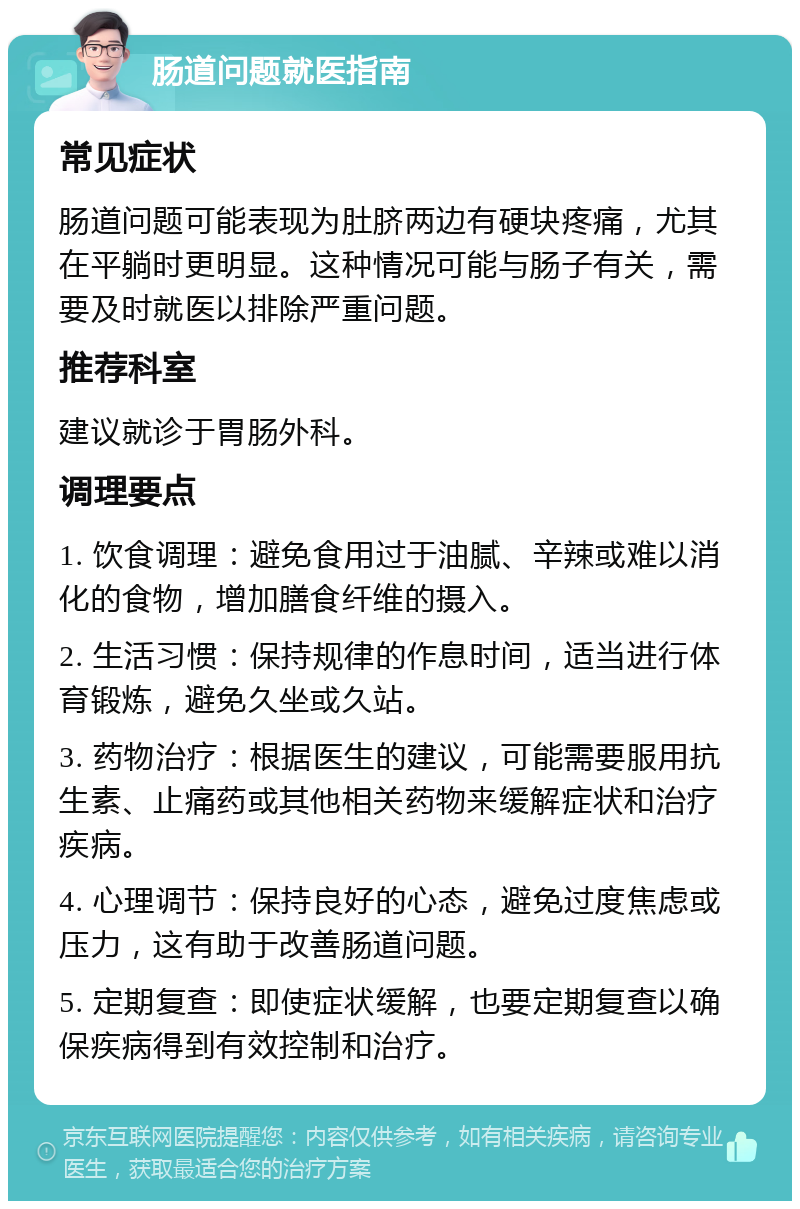 肠道问题就医指南 常见症状 肠道问题可能表现为肚脐两边有硬块疼痛，尤其在平躺时更明显。这种情况可能与肠子有关，需要及时就医以排除严重问题。 推荐科室 建议就诊于胃肠外科。 调理要点 1. 饮食调理：避免食用过于油腻、辛辣或难以消化的食物，增加膳食纤维的摄入。 2. 生活习惯：保持规律的作息时间，适当进行体育锻炼，避免久坐或久站。 3. 药物治疗：根据医生的建议，可能需要服用抗生素、止痛药或其他相关药物来缓解症状和治疗疾病。 4. 心理调节：保持良好的心态，避免过度焦虑或压力，这有助于改善肠道问题。 5. 定期复查：即使症状缓解，也要定期复查以确保疾病得到有效控制和治疗。