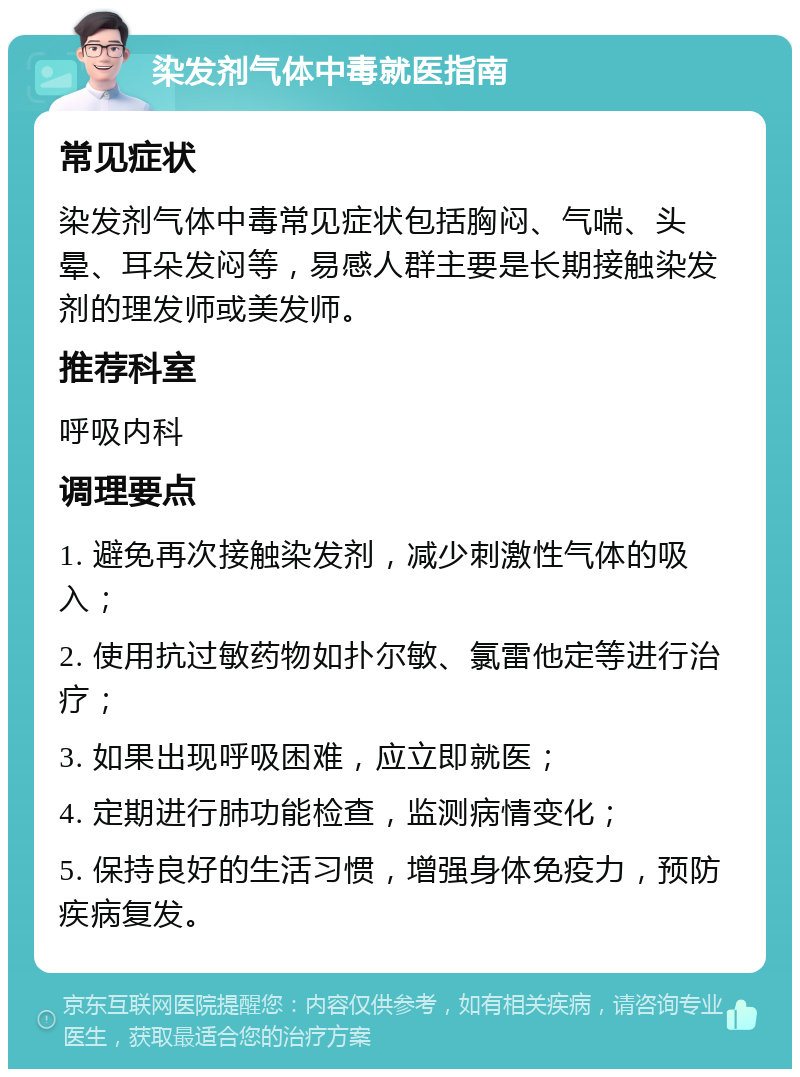 染发剂气体中毒就医指南 常见症状 染发剂气体中毒常见症状包括胸闷、气喘、头晕、耳朵发闷等，易感人群主要是长期接触染发剂的理发师或美发师。 推荐科室 呼吸内科 调理要点 1. 避免再次接触染发剂，减少刺激性气体的吸入； 2. 使用抗过敏药物如扑尔敏、氯雷他定等进行治疗； 3. 如果出现呼吸困难，应立即就医； 4. 定期进行肺功能检查，监测病情变化； 5. 保持良好的生活习惯，增强身体免疫力，预防疾病复发。