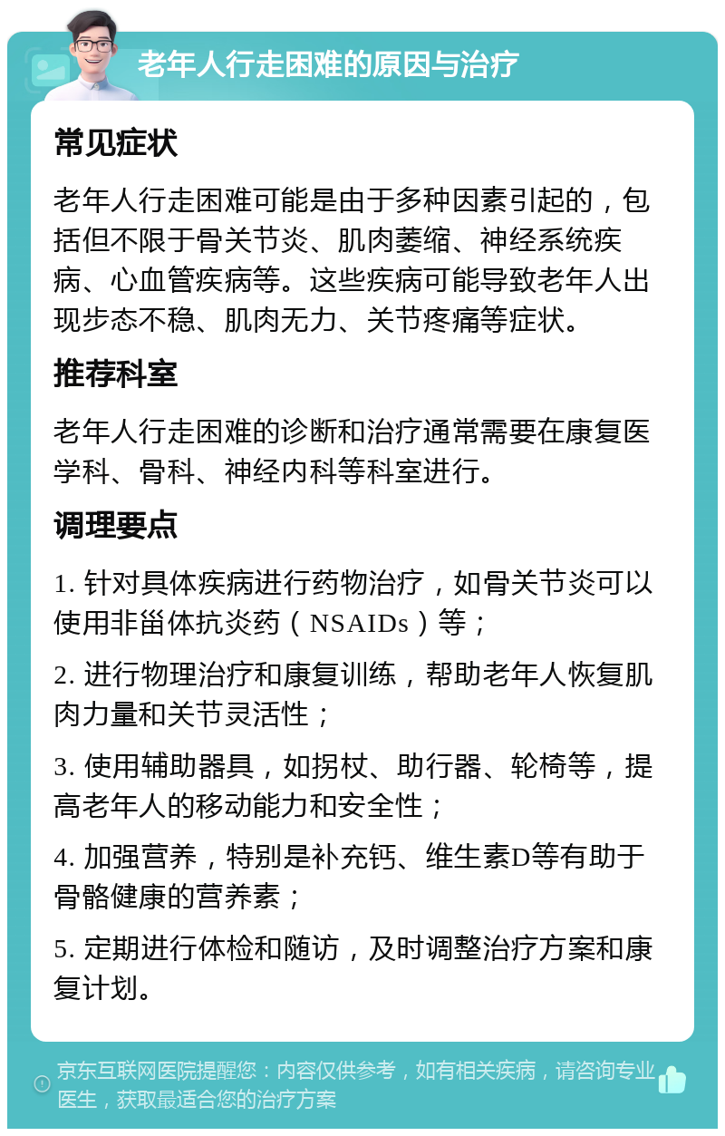 老年人行走困难的原因与治疗 常见症状 老年人行走困难可能是由于多种因素引起的，包括但不限于骨关节炎、肌肉萎缩、神经系统疾病、心血管疾病等。这些疾病可能导致老年人出现步态不稳、肌肉无力、关节疼痛等症状。 推荐科室 老年人行走困难的诊断和治疗通常需要在康复医学科、骨科、神经内科等科室进行。 调理要点 1. 针对具体疾病进行药物治疗，如骨关节炎可以使用非甾体抗炎药（NSAIDs）等； 2. 进行物理治疗和康复训练，帮助老年人恢复肌肉力量和关节灵活性； 3. 使用辅助器具，如拐杖、助行器、轮椅等，提高老年人的移动能力和安全性； 4. 加强营养，特别是补充钙、维生素D等有助于骨骼健康的营养素； 5. 定期进行体检和随访，及时调整治疗方案和康复计划。