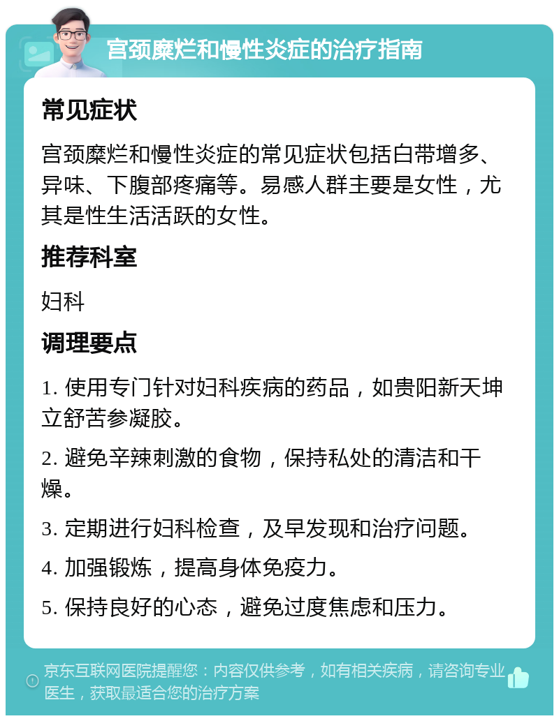 宫颈糜烂和慢性炎症的治疗指南 常见症状 宫颈糜烂和慢性炎症的常见症状包括白带增多、异味、下腹部疼痛等。易感人群主要是女性，尤其是性生活活跃的女性。 推荐科室 妇科 调理要点 1. 使用专门针对妇科疾病的药品，如贵阳新天坤立舒苦参凝胶。 2. 避免辛辣刺激的食物，保持私处的清洁和干燥。 3. 定期进行妇科检查，及早发现和治疗问题。 4. 加强锻炼，提高身体免疫力。 5. 保持良好的心态，避免过度焦虑和压力。