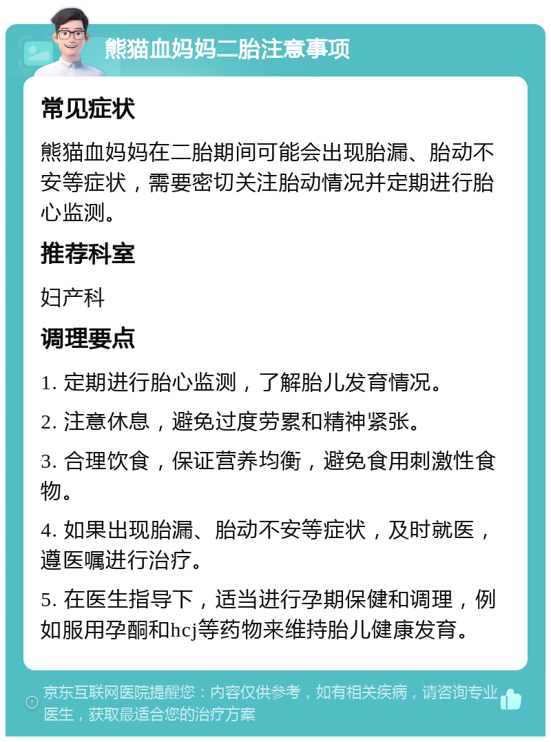 熊猫血妈妈二胎注意事项 常见症状 熊猫血妈妈在二胎期间可能会出现胎漏、胎动不安等症状，需要密切关注胎动情况并定期进行胎心监测。 推荐科室 妇产科 调理要点 1. 定期进行胎心监测，了解胎儿发育情况。 2. 注意休息，避免过度劳累和精神紧张。 3. 合理饮食，保证营养均衡，避免食用刺激性食物。 4. 如果出现胎漏、胎动不安等症状，及时就医，遵医嘱进行治疗。 5. 在医生指导下，适当进行孕期保健和调理，例如服用孕酮和hcj等药物来维持胎儿健康发育。