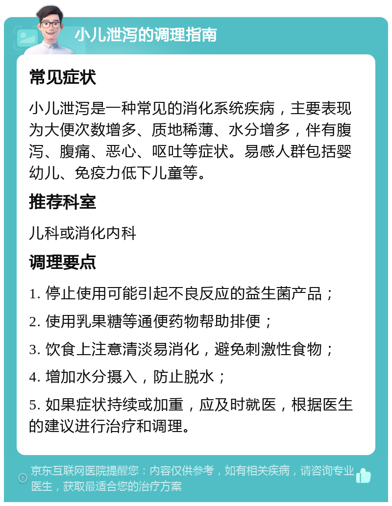 小儿泄泻的调理指南 常见症状 小儿泄泻是一种常见的消化系统疾病，主要表现为大便次数增多、质地稀薄、水分增多，伴有腹泻、腹痛、恶心、呕吐等症状。易感人群包括婴幼儿、免疫力低下儿童等。 推荐科室 儿科或消化内科 调理要点 1. 停止使用可能引起不良反应的益生菌产品； 2. 使用乳果糖等通便药物帮助排便； 3. 饮食上注意清淡易消化，避免刺激性食物； 4. 增加水分摄入，防止脱水； 5. 如果症状持续或加重，应及时就医，根据医生的建议进行治疗和调理。