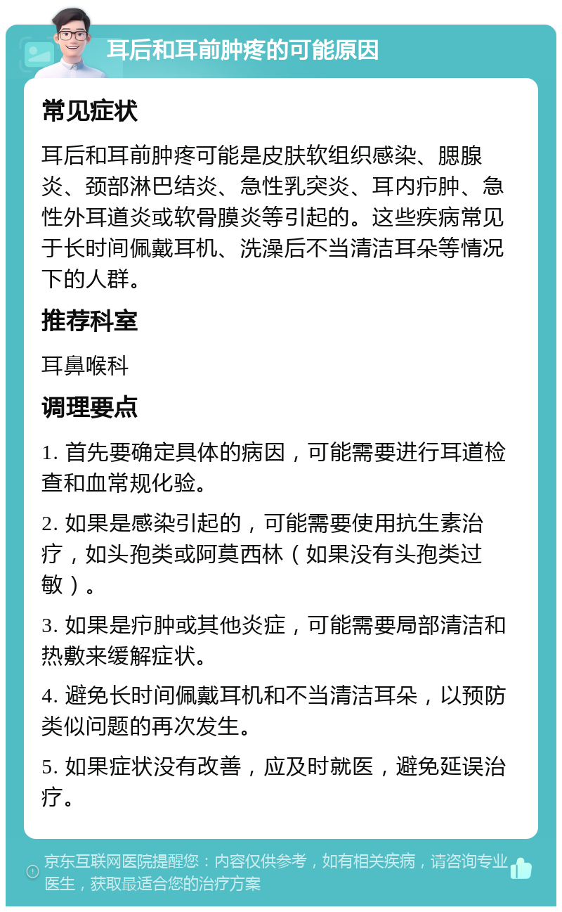 耳后和耳前肿疼的可能原因 常见症状 耳后和耳前肿疼可能是皮肤软组织感染、腮腺炎、颈部淋巴结炎、急性乳突炎、耳内疖肿、急性外耳道炎或软骨膜炎等引起的。这些疾病常见于长时间佩戴耳机、洗澡后不当清洁耳朵等情况下的人群。 推荐科室 耳鼻喉科 调理要点 1. 首先要确定具体的病因，可能需要进行耳道检查和血常规化验。 2. 如果是感染引起的，可能需要使用抗生素治疗，如头孢类或阿莫西林（如果没有头孢类过敏）。 3. 如果是疖肿或其他炎症，可能需要局部清洁和热敷来缓解症状。 4. 避免长时间佩戴耳机和不当清洁耳朵，以预防类似问题的再次发生。 5. 如果症状没有改善，应及时就医，避免延误治疗。