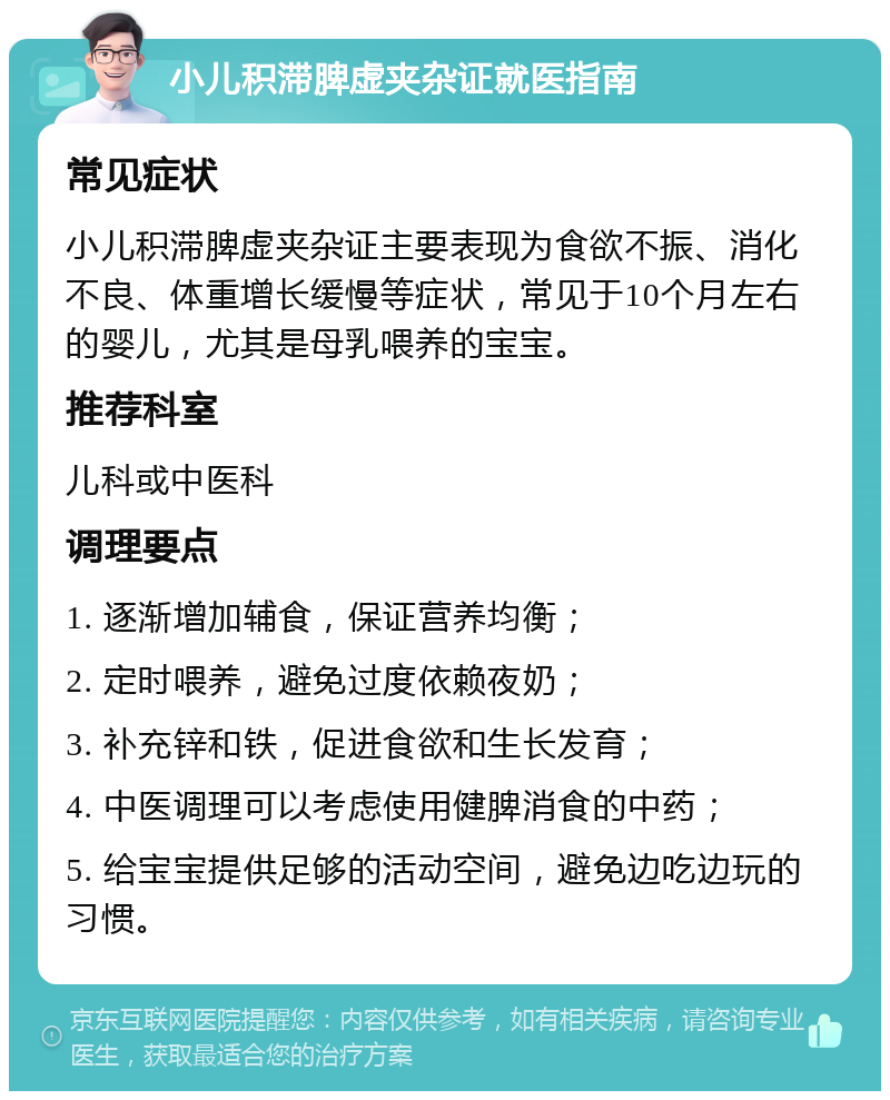 小儿积滞脾虚夹杂证就医指南 常见症状 小儿积滞脾虚夹杂证主要表现为食欲不振、消化不良、体重增长缓慢等症状，常见于10个月左右的婴儿，尤其是母乳喂养的宝宝。 推荐科室 儿科或中医科 调理要点 1. 逐渐增加辅食，保证营养均衡； 2. 定时喂养，避免过度依赖夜奶； 3. 补充锌和铁，促进食欲和生长发育； 4. 中医调理可以考虑使用健脾消食的中药； 5. 给宝宝提供足够的活动空间，避免边吃边玩的习惯。