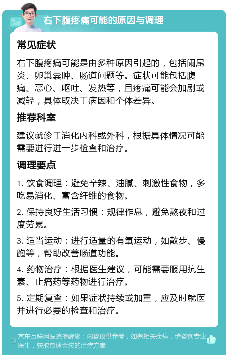 右下腹疼痛可能的原因与调理 常见症状 右下腹疼痛可能是由多种原因引起的，包括阑尾炎、卵巢囊肿、肠道问题等。症状可能包括腹痛、恶心、呕吐、发热等，且疼痛可能会加剧或减轻，具体取决于病因和个体差异。 推荐科室 建议就诊于消化内科或外科，根据具体情况可能需要进行进一步检查和治疗。 调理要点 1. 饮食调理：避免辛辣、油腻、刺激性食物，多吃易消化、富含纤维的食物。 2. 保持良好生活习惯：规律作息，避免熬夜和过度劳累。 3. 适当运动：进行适量的有氧运动，如散步、慢跑等，帮助改善肠道功能。 4. 药物治疗：根据医生建议，可能需要服用抗生素、止痛药等药物进行治疗。 5. 定期复查：如果症状持续或加重，应及时就医并进行必要的检查和治疗。