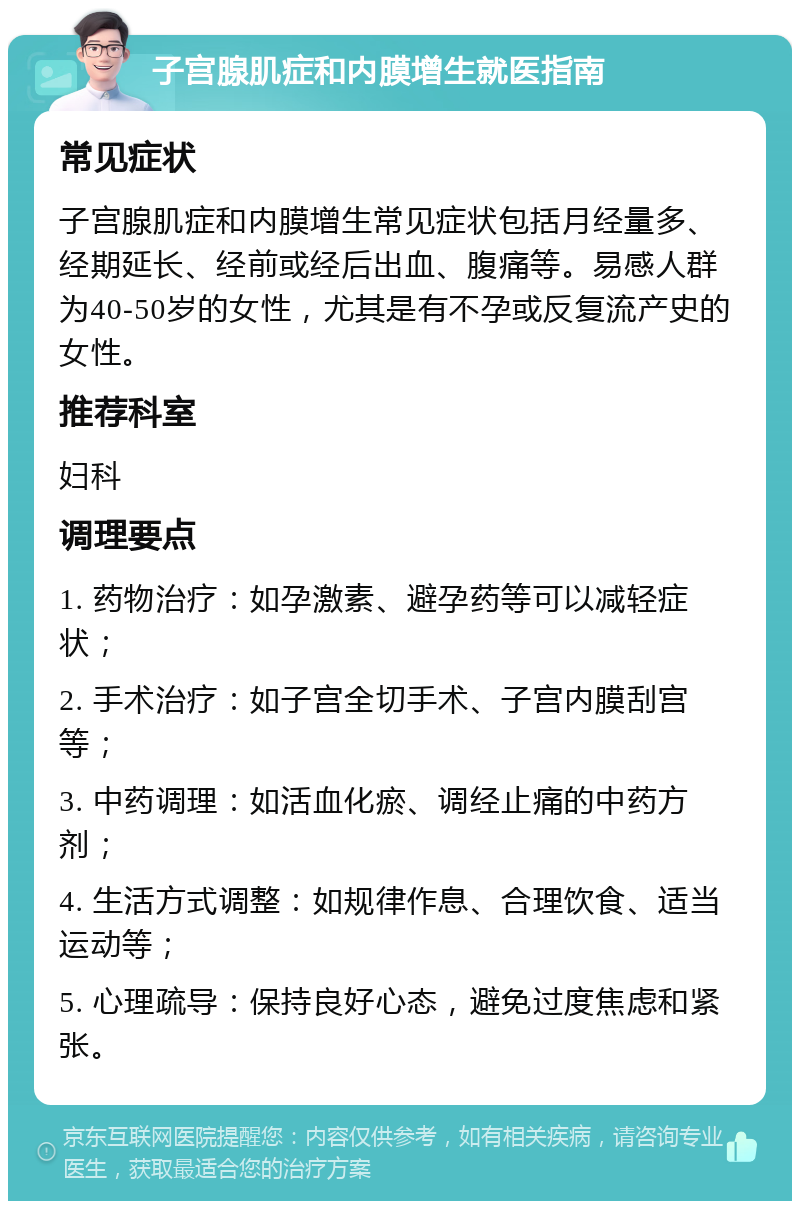 子宫腺肌症和内膜增生就医指南 常见症状 子宫腺肌症和内膜增生常见症状包括月经量多、经期延长、经前或经后出血、腹痛等。易感人群为40-50岁的女性，尤其是有不孕或反复流产史的女性。 推荐科室 妇科 调理要点 1. 药物治疗：如孕激素、避孕药等可以减轻症状； 2. 手术治疗：如子宫全切手术、子宫内膜刮宫等； 3. 中药调理：如活血化瘀、调经止痛的中药方剂； 4. 生活方式调整：如规律作息、合理饮食、适当运动等； 5. 心理疏导：保持良好心态，避免过度焦虑和紧张。