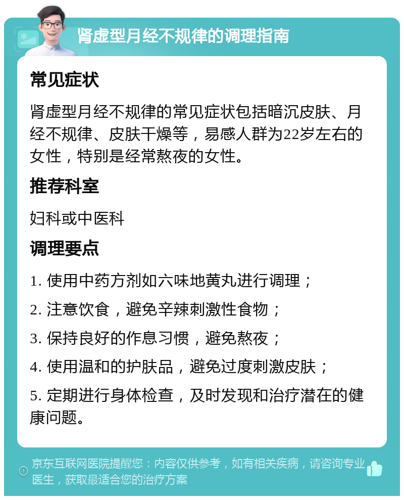 肾虚型月经不规律的调理指南 常见症状 肾虚型月经不规律的常见症状包括暗沉皮肤、月经不规律、皮肤干燥等，易感人群为22岁左右的女性，特别是经常熬夜的女性。 推荐科室 妇科或中医科 调理要点 1. 使用中药方剂如六味地黄丸进行调理； 2. 注意饮食，避免辛辣刺激性食物； 3. 保持良好的作息习惯，避免熬夜； 4. 使用温和的护肤品，避免过度刺激皮肤； 5. 定期进行身体检查，及时发现和治疗潜在的健康问题。