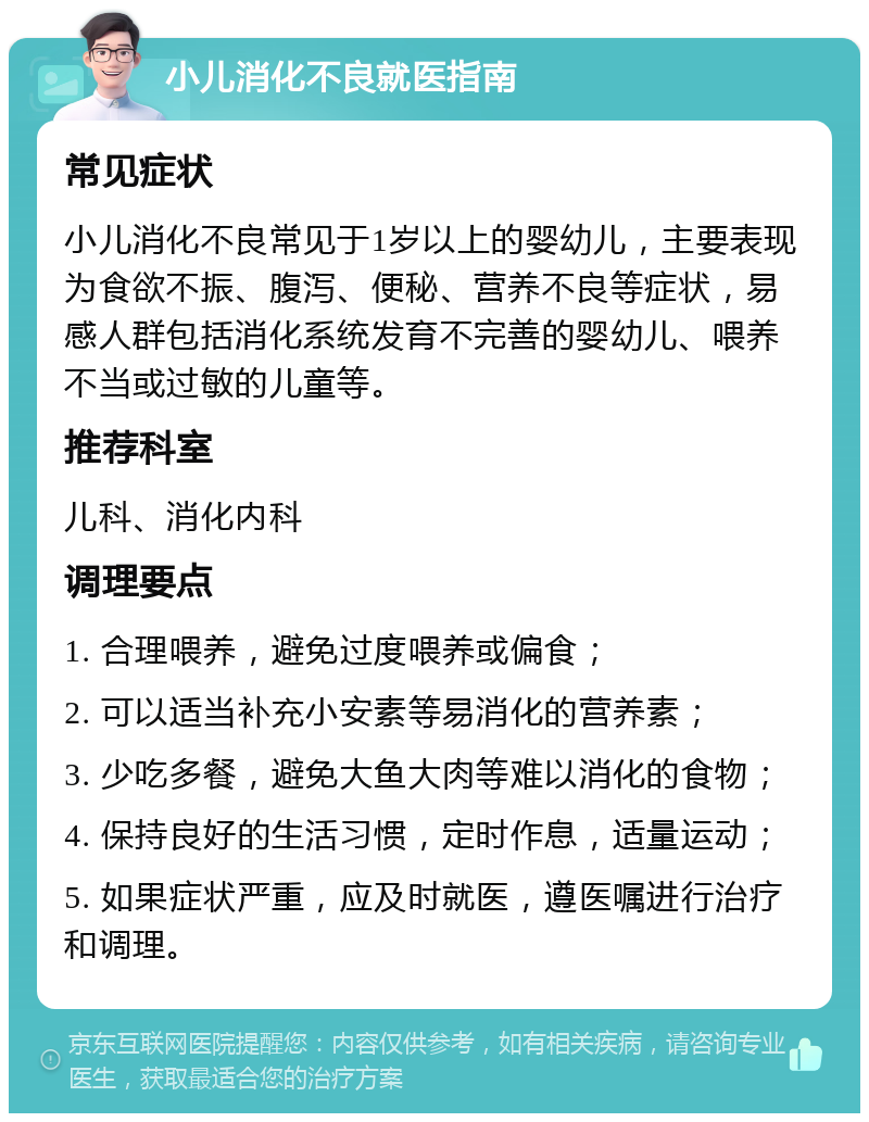 小儿消化不良就医指南 常见症状 小儿消化不良常见于1岁以上的婴幼儿，主要表现为食欲不振、腹泻、便秘、营养不良等症状，易感人群包括消化系统发育不完善的婴幼儿、喂养不当或过敏的儿童等。 推荐科室 儿科、消化内科 调理要点 1. 合理喂养，避免过度喂养或偏食； 2. 可以适当补充小安素等易消化的营养素； 3. 少吃多餐，避免大鱼大肉等难以消化的食物； 4. 保持良好的生活习惯，定时作息，适量运动； 5. 如果症状严重，应及时就医，遵医嘱进行治疗和调理。