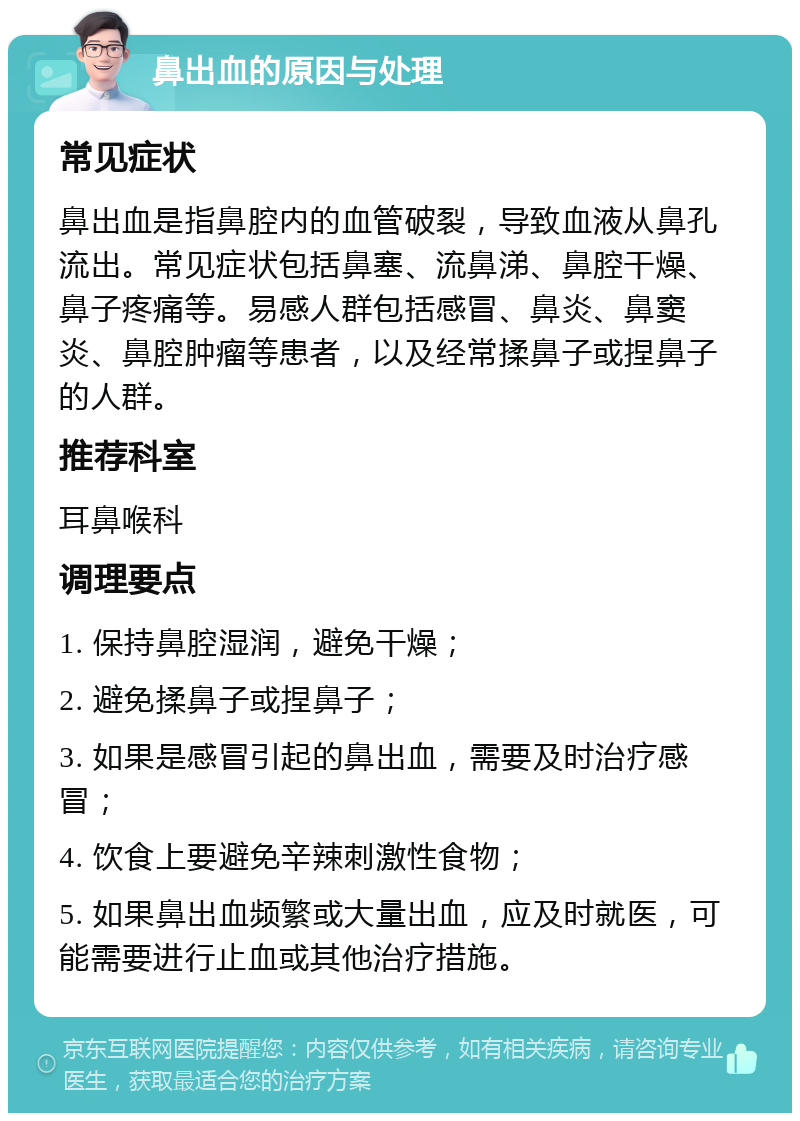 鼻出血的原因与处理 常见症状 鼻出血是指鼻腔内的血管破裂，导致血液从鼻孔流出。常见症状包括鼻塞、流鼻涕、鼻腔干燥、鼻子疼痛等。易感人群包括感冒、鼻炎、鼻窦炎、鼻腔肿瘤等患者，以及经常揉鼻子或捏鼻子的人群。 推荐科室 耳鼻喉科 调理要点 1. 保持鼻腔湿润，避免干燥； 2. 避免揉鼻子或捏鼻子； 3. 如果是感冒引起的鼻出血，需要及时治疗感冒； 4. 饮食上要避免辛辣刺激性食物； 5. 如果鼻出血频繁或大量出血，应及时就医，可能需要进行止血或其他治疗措施。