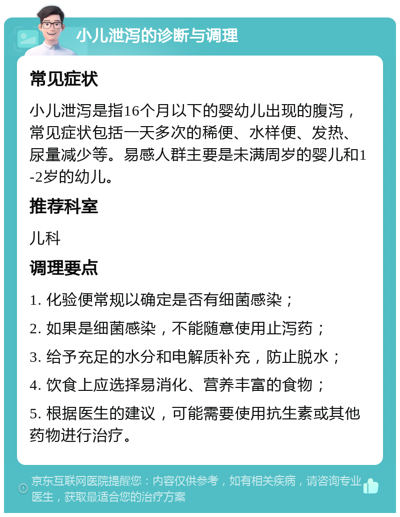 小儿泄泻的诊断与调理 常见症状 小儿泄泻是指16个月以下的婴幼儿出现的腹泻，常见症状包括一天多次的稀便、水样便、发热、尿量减少等。易感人群主要是未满周岁的婴儿和1-2岁的幼儿。 推荐科室 儿科 调理要点 1. 化验便常规以确定是否有细菌感染； 2. 如果是细菌感染，不能随意使用止泻药； 3. 给予充足的水分和电解质补充，防止脱水； 4. 饮食上应选择易消化、营养丰富的食物； 5. 根据医生的建议，可能需要使用抗生素或其他药物进行治疗。