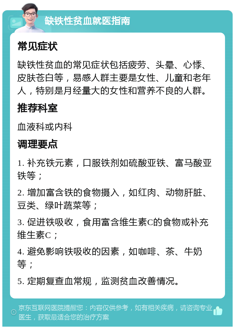 缺铁性贫血就医指南 常见症状 缺铁性贫血的常见症状包括疲劳、头晕、心悸、皮肤苍白等，易感人群主要是女性、儿童和老年人，特别是月经量大的女性和营养不良的人群。 推荐科室 血液科或内科 调理要点 1. 补充铁元素，口服铁剂如硫酸亚铁、富马酸亚铁等； 2. 增加富含铁的食物摄入，如红肉、动物肝脏、豆类、绿叶蔬菜等； 3. 促进铁吸收，食用富含维生素C的食物或补充维生素C； 4. 避免影响铁吸收的因素，如咖啡、茶、牛奶等； 5. 定期复查血常规，监测贫血改善情况。