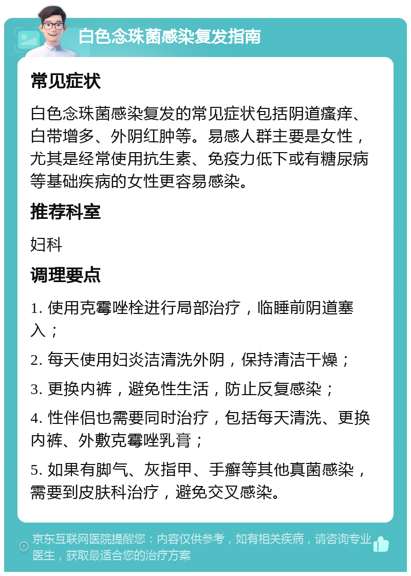 白色念珠菌感染复发指南 常见症状 白色念珠菌感染复发的常见症状包括阴道瘙痒、白带增多、外阴红肿等。易感人群主要是女性，尤其是经常使用抗生素、免疫力低下或有糖尿病等基础疾病的女性更容易感染。 推荐科室 妇科 调理要点 1. 使用克霉唑栓进行局部治疗，临睡前阴道塞入； 2. 每天使用妇炎洁清洗外阴，保持清洁干燥； 3. 更换内裤，避免性生活，防止反复感染； 4. 性伴侣也需要同时治疗，包括每天清洗、更换内裤、外敷克霉唑乳膏； 5. 如果有脚气、灰指甲、手癣等其他真菌感染，需要到皮肤科治疗，避免交叉感染。