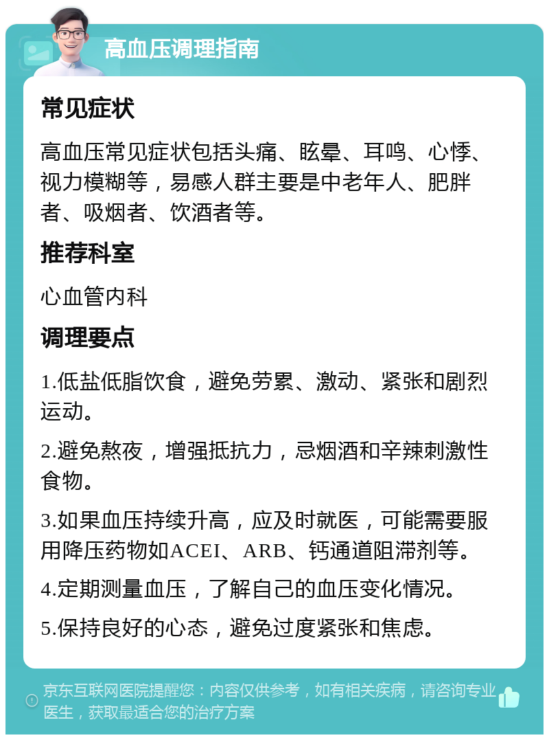 高血压调理指南 常见症状 高血压常见症状包括头痛、眩晕、耳鸣、心悸、视力模糊等，易感人群主要是中老年人、肥胖者、吸烟者、饮酒者等。 推荐科室 心血管内科 调理要点 1.低盐低脂饮食，避免劳累、激动、紧张和剧烈运动。 2.避免熬夜，增强抵抗力，忌烟酒和辛辣刺激性食物。 3.如果血压持续升高，应及时就医，可能需要服用降压药物如ACEI、ARB、钙通道阻滞剂等。 4.定期测量血压，了解自己的血压变化情况。 5.保持良好的心态，避免过度紧张和焦虑。