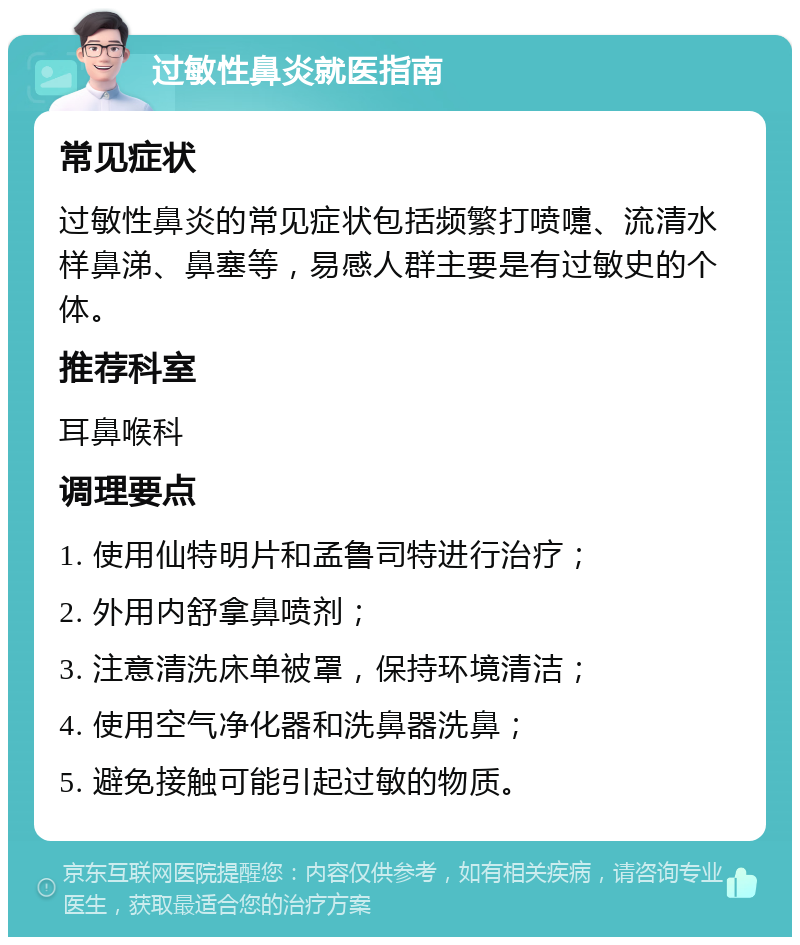 过敏性鼻炎就医指南 常见症状 过敏性鼻炎的常见症状包括频繁打喷嚏、流清水样鼻涕、鼻塞等，易感人群主要是有过敏史的个体。 推荐科室 耳鼻喉科 调理要点 1. 使用仙特明片和孟鲁司特进行治疗； 2. 外用内舒拿鼻喷剂； 3. 注意清洗床单被罩，保持环境清洁； 4. 使用空气净化器和洗鼻器洗鼻； 5. 避免接触可能引起过敏的物质。