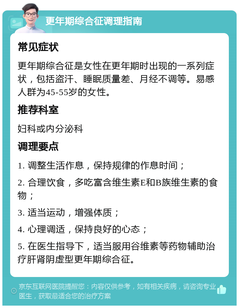 更年期综合征调理指南 常见症状 更年期综合征是女性在更年期时出现的一系列症状，包括盗汗、睡眠质量差、月经不调等。易感人群为45-55岁的女性。 推荐科室 妇科或内分泌科 调理要点 1. 调整生活作息，保持规律的作息时间； 2. 合理饮食，多吃富含维生素E和B族维生素的食物； 3. 适当运动，增强体质； 4. 心理调适，保持良好的心态； 5. 在医生指导下，适当服用谷维素等药物辅助治疗肝肾阴虚型更年期综合征。